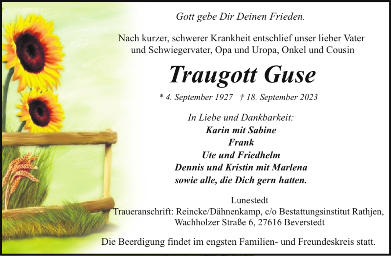 <p>Gott gebe Dir Deinen Frieden.<br />Nach kurzer, schwerer Krankheit entschlief unser lieber Vater<br />und Schwiegervater, Opa und Uropa, Onkel und Cousin</p><p>Traugott Guse</p><p>* 4. September 1927 † 18. September 2023</p><p>In Liebe und Dankbarkeit:<br />Karin mit Sabine<br />Frank<br />Ute und Friedhelm<br />Dennis und Kristin mit Marlena<br />sowie alle, die Dich gern hatten.<br />Lunestedt<br />Traueranschrift: Reincke/Dähnenkamp, c/o Bestattungsinstitut Rathjen,<br />Wachholzer Straße 6, 27616 Beverstedt</p><p>Die Beerdigung findet im engsten Familien- und Freundeskreis statt.</p>
