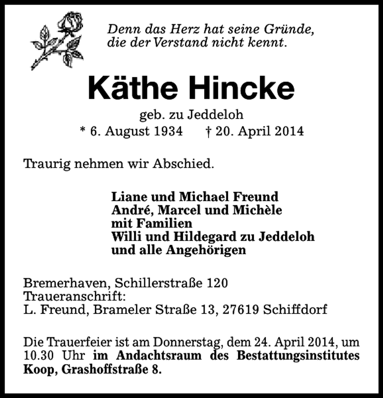 <p>Denn das Herz hat seine Gründe,<br />die der Verstand nicht kennt.</p><p>Käthe Hincke</p><p>geb. zu Jeddeloh<br />* 6. August 1934<br />† 20. April 2014<br />Traurig nehmen wir Abschied.<br />Liane und Michael Freund<br />André, Marcel und Michèle<br />mit Familien<br />Willi und Hildegard zu Jeddeloh<br />und alle Angehörigen<br />Bremerhaven, Schillerstraße 120<br />Traueranschrift:<br />L. Freund, Brameler Straße 13, 27619 Schiffdorf<br />Die Trauerfeier ist am Donnerstag, dem 24. April 2014, um<br />10.30 Uhr im Andachtsraum des Bestattungsinstitutes<br />Koop, Grashoffstraße 8.</p>