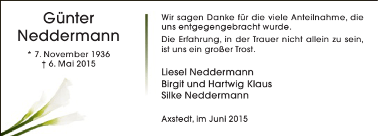 <p>Günter<br />Neddermann<br />* 7. November 1936<br />† 6. Mai 2015</p><p>Wir sagen Danke für die viele Anteilnahme, die<br />uns entgegengebracht wurde.<br />Die Erfahrung, in der Trauer nicht allein zu sein,<br />ist uns ein großer Trost.</p><p>Liesel Neddermann<br />Birgit und Hartwig Klaus<br />Silke Neddermann<br />Axstedt, im Juni 2015</p>
