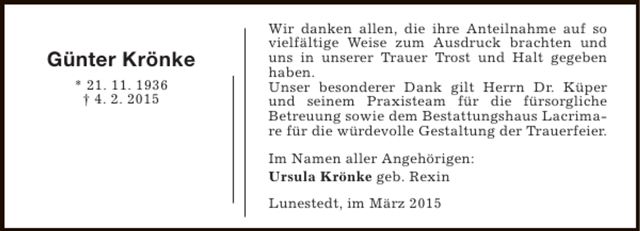 <p>Günter Krönke<br />* 21. 11. 1936<br />† 4. 2. 2015</p><p>Wir danken allen, die ihre Anteilnahme auf so<br />vielfältige Weise zum Ausdruck brachten und<br />uns in unserer Trauer Trost und Halt gegeben<br />haben.<br />Unser besonderer Dank gilt Herrn Dr. Küper<br />und seinem Praxisteam für die fürsorgliche<br />Betreuung sowie dem Bestattungshaus Lacrimare für die würdevolle Gestaltung der Trauerfeier.<br />Im Namen aller Angehörigen:<br />Ursula Krönke geb. Rexin<br />Lunestedt, im März 2015</p>