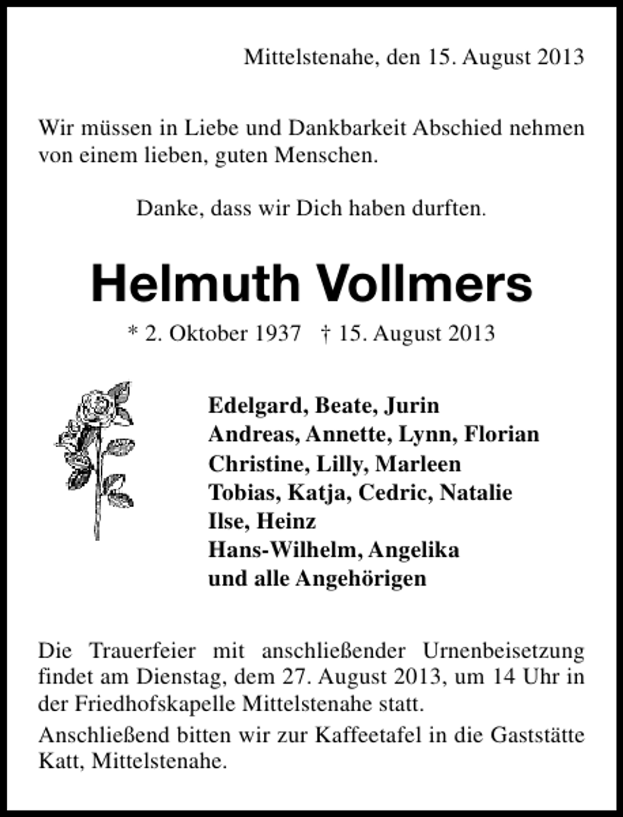 <p>Mittelstenahe, den 15. August 2013<br />Wir müssen in Liebe und Dankbarkeit Abschied nehmen<br />von einem lieben, guten Menschen.<br />Danke, dass wir Dich haben durften.</p><p>Helmuth Vollmers<br />* 2. Oktober 1937 † 15. August 2013</p><p>Edelgard, Beate, Jurin<br />Andreas, Annette, Lynn, Florian<br />Christine, Lilly, Marleen<br />Tobias, Katja, Cedric, Natalie<br />Ilse, Heinz<br />Hans-Wilhelm, Angelika<br />und alle Angehörigen<br />Die Trauerfeier mit anschließender Urnenbeisetzung<br />findet am Dienstag, dem 27. August 2013, um 14 Uhr in<br />der Friedhofskapelle Mittelstenahe statt.<br />Anschließend bitten wir zur Kaffeetafel in die Gaststätte<br />Katt, Mittelstenahe.</p>