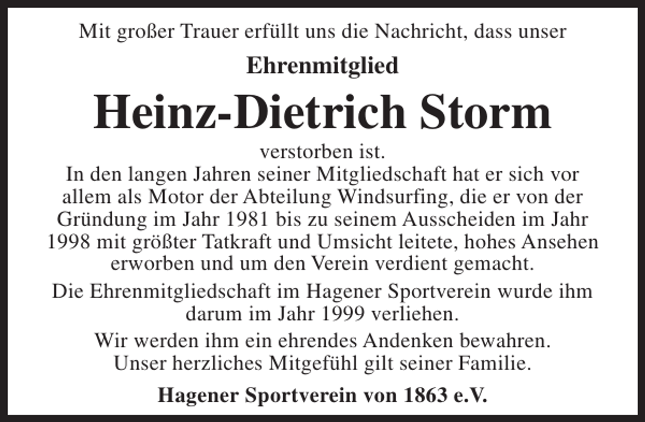 <p>Mit großer Trauer erfüllt uns die Nachricht, dass unser</p><p>Ehrenmitglied</p><p>Heinz-Dietrich Storm</p><p>verstorben ist.<br />In den langen Jahren seiner Mitgliedschaft hat er sich vor<br />allem als Motor der Abteilung Windsurfing, die er von der<br />Gründung im Jahr 1981 bis zu seinem Ausscheiden im Jahr<br />1998 mit größter Tatkraft und Umsicht leitete, hohes Ansehen<br />erworben und um den Verein verdient gemacht.<br />Die Ehrenmitgliedschaft im Hagener Sportverein wurde ihm<br />darum im Jahr 1999 verliehen.<br />Wir werden ihm ein ehrendes Andenken bewahren.<br />Unser herzliches Mitgefühl gilt seiner Familie.<br />Hagener Sportverein von 1863 e.V.</p>