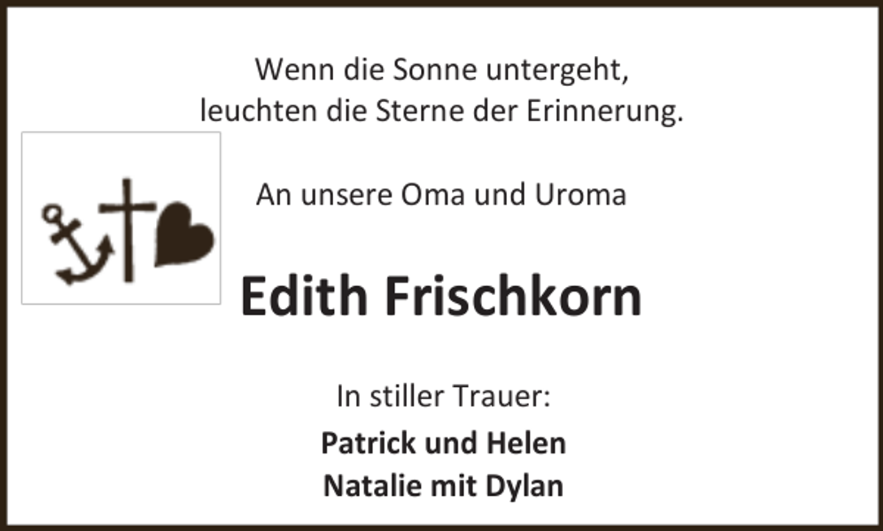 <p>Wenn die Sonne untergeht,<br />leuchten die Sterne der Erinnerung.<br />An unsere Oma und Uroma</p><p>Edith Frischkorn<br />In stiller Trauer:<br />Patrick und Helen<br />Natalie mit Dylan</p>