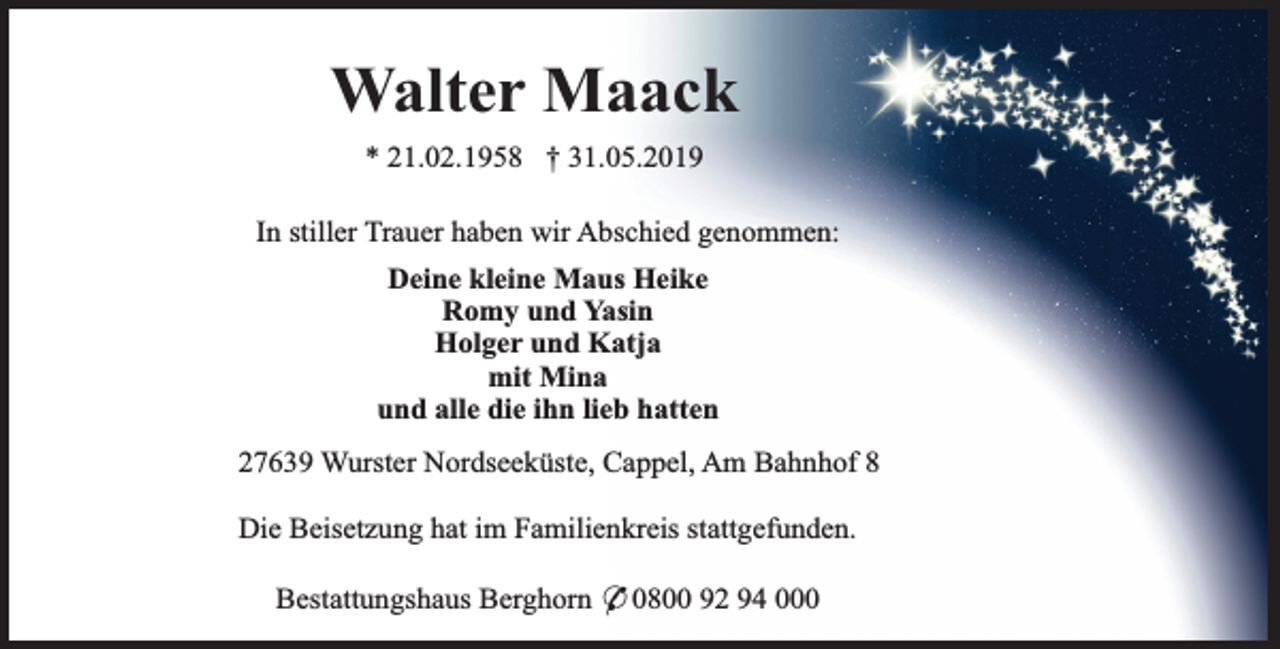 <p>Walter Maack<br />* 21.02.1958 † 31.05.2019<br />In stiller Trauer haben wir Abschied genommen:<br />Deine kleine Maus Heike<br />Romy und Yasin<br />Holger und Katja<br />mit Mina<br />und alle die ihn lieb hatten<br />27639 Wurster Nordseeküste, Cappel, Am Bahnhof 8<br />Die Beisetzung hat im Familienkreis stattgefunden.<br />Bestattungshaus Berghorn * 0800 92 94 000</p>