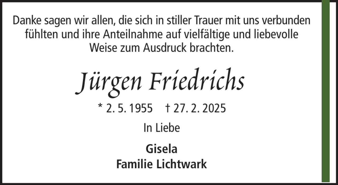 <p>Danke sagen wir allen, die sich in stiller Trauer mit uns verbunden<br />fühlten und ihre Anteilnahme auf vielfältige und liebevolle<br />Weise zum Ausdruck brachten.</p><p>Jürgen Friedrichs<br />* 2. 5. 1955 † 27. 2. 2025<br />In Liebe<br />Gisela<br />Familie Lichtwark</p>