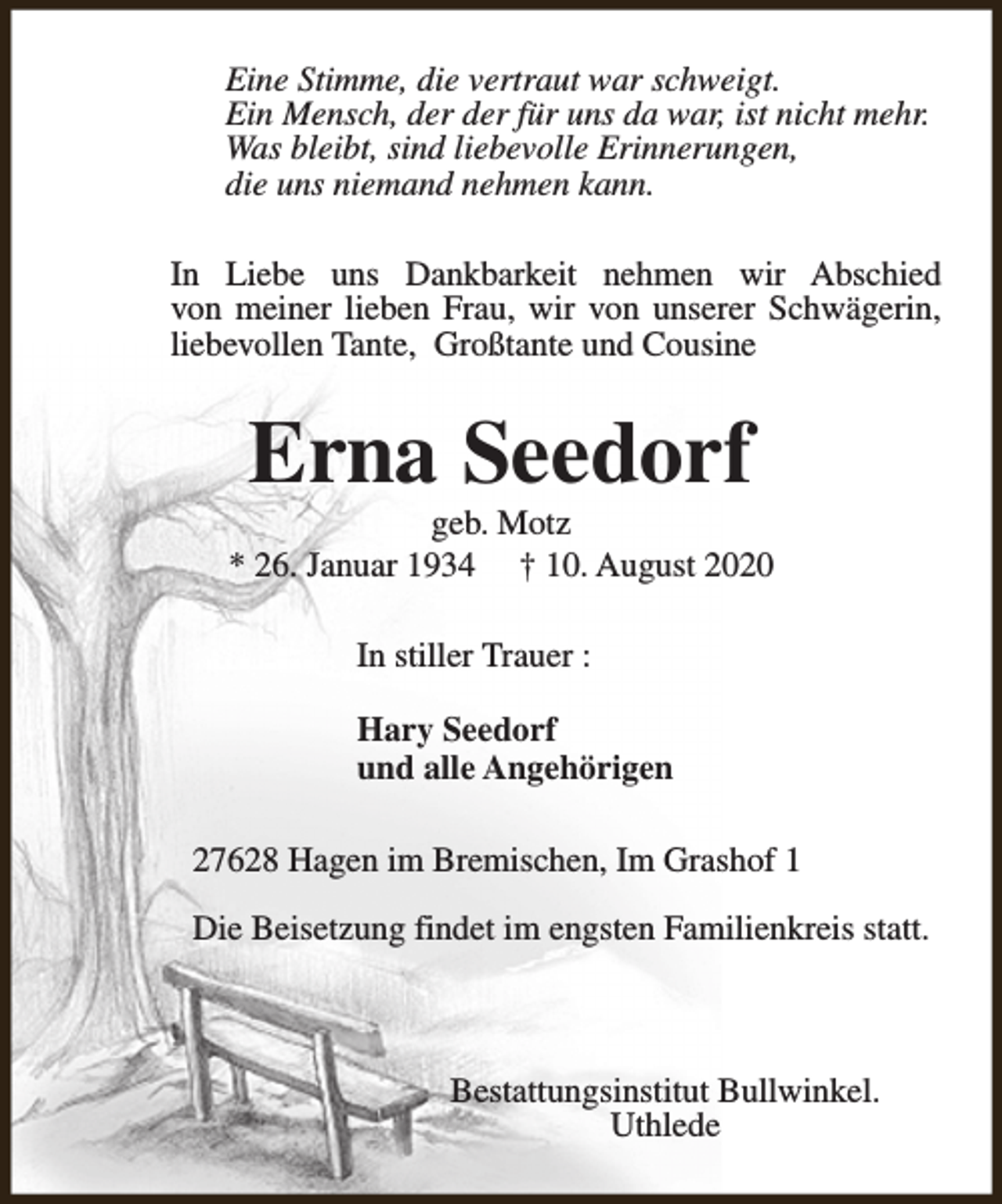 <p>Eine Stimme, die vertraut war schweigt.<br />Ein Mensch, der der für uns da war, ist nicht mehr.<br />Was bleibt, sind liebevolle Erinnerungen,<br />die uns niemand nehmen kann.<br />In Liebe uns Dankbarkeit nehmen wir Abschied<br />von meiner lieben Frau, wir von unserer Schwägerin,<br />liebevollen Tante, Großtante und Cousine</p><p>Erna Seedorf</p><p>geb. Motz<br />* 26. Januar 1934 † 10. August 2020<br />In stiller Trauer :<br />Hary Seedorf<br />und alle Angehörigen<br />27628 Hagen im Bremischen, Im Grashof 1<br />Die Beisetzung findet im engsten Familienkreis statt.</p><p>Bestattungsinstitut Bullwinkel.<br />Uthlede</p>