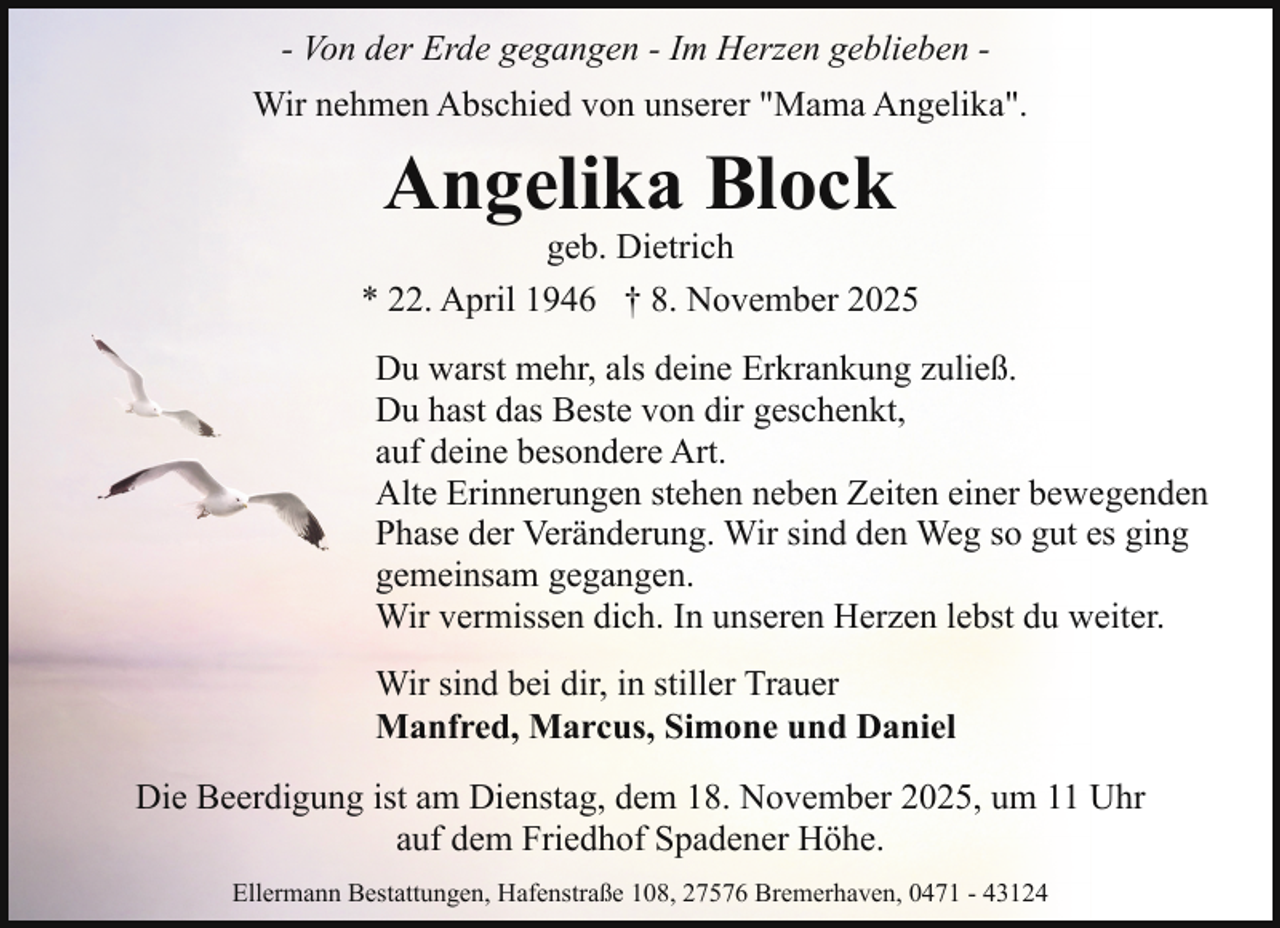 <p>- Von der Erde gegangen - Im Herzen geblieben Wir nehmen Abschied von unserer "Mama Angelika".</p><p>Angelika Block</p><p>geb. Dietrich<br />* 22. April 1946 † 8. November 2025<br />Du warst mehr, als deine Erkrankung zuließ.<br />Du hast das Beste von dir geschenkt,<br />auf deine besondere Art.<br />Alte Erinnerungen stehen neben Zeiten einer bewegenden<br />Phase der Veränderung. Wir sind den Weg so gut es ging<br />gemeinsam gegangen.<br />Wir vermissen dich. In unseren Herzen lebst du weiter.<br />Wir sind bei dir, in stiller Trauer<br />Manfred, Marcus, Simone und Daniel<br />Die Beerdigung ist am Dienstag, dem 18. November 2025, um 11 Uhr<br />auf dem Friedhof Spadener Höhe.<br />Ellermann Bestattungen, Hafenstraße 108, 27576 Bremerhaven, 0471 - 43124</p>