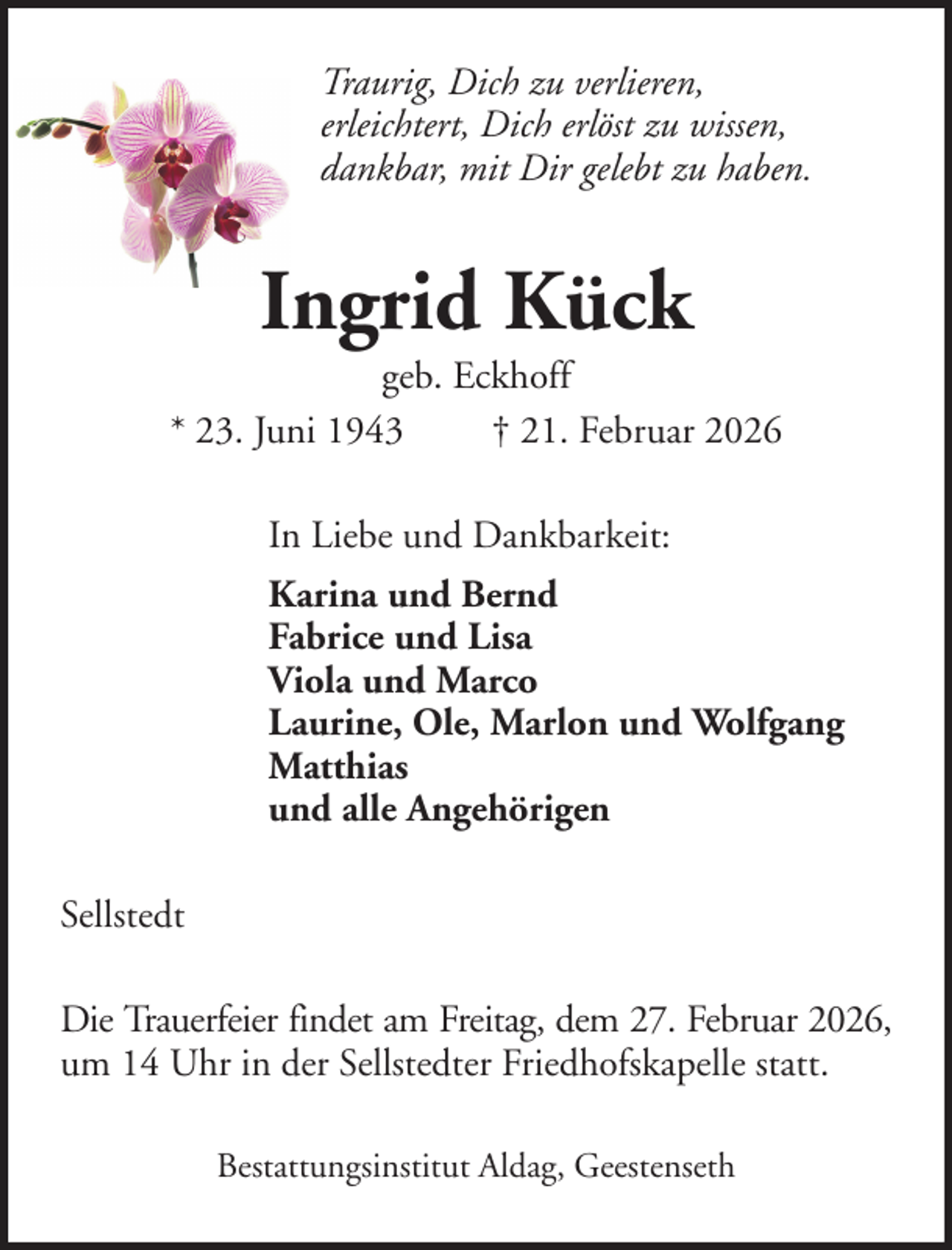 <p>Traurig, Dich zu verlieren,<br />erleichtert, Dich erlöst zu wissen,<br />dankbar, mit Dir gelebt zu haben.</p><p>Ingrid Kück<br />geb. Eckhoff<br />* 23. Juni 1943<br />† 21. Februar 2026<br />In Liebe und Dankbarkeit:<br />Karina und Bernd<br />Fabrice und Lisa<br />Viola und Marco<br />Laurine, Ole, Marlon und Wolfgang<br />Matthias<br />und alle Angehörigen<br />Sellstedt<br />Die Trauerfeier findet am Freitag, dem 27. Februar 2026,<br />um 14 Uhr in der Sellstedter Friedhofskapelle statt.<br />Bestattungsinstitut Aldag, Geestenseth</p>