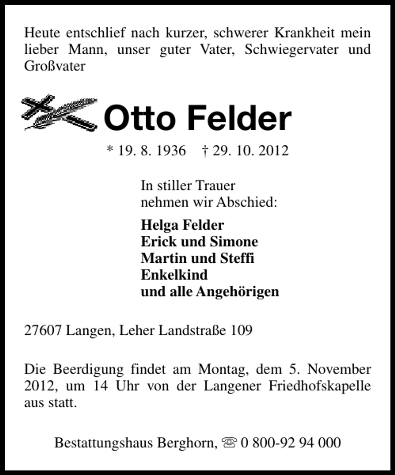 <p>Heute entschlief nach kurzer, schwerer Krankheit mein<br />lieber Mann, unser guter Vater, Schwiegervater und<br />Großvater</p>
<p>Otto Felder<br />* 19. 8. 1936</p>
<p>† 29. 10. 2012</p>
<p>In stiller Trauer<br />nehmen wir Abschied:<br />Helga Felder<br />Erick und Simone<br />Martin und Steffi<br />Enkelkind<br />und alle Angehörigen<br />27607 Langen, Leher Landstraße 109<br />Die Beerdigung findet am Montag, dem 5. November<br />2012, um 14 Uhr von der Langener Friedhofskapelle<br />aus statt.<br />Bestattungshaus Berghorn, s 0 800-92 94 000</p>