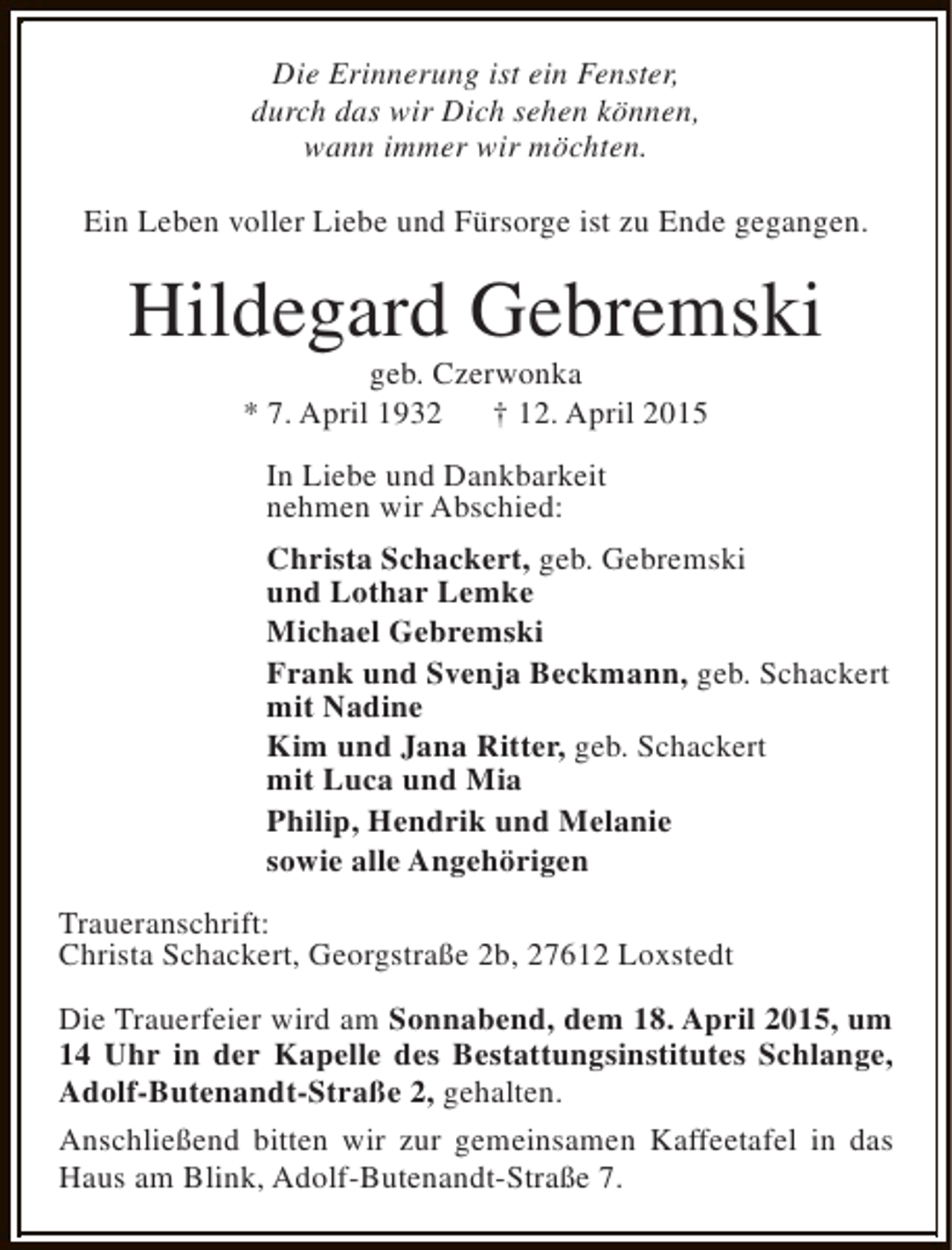 <p>Die Erinnerung ist ein Fenster,<br />durch das wir Dich sehen können,<br />wann immer wir möchten.<br />Ein Leben voller Liebe und Fürsorge ist zu Ende gegangen.</p><p>Hildegard Gebremski<br />geb. Czerwonka<br />* 7. April 1932<br />† 12. April 2015<br />In Liebe und Dankbarkeit<br />nehmen wir Abschied:<br />Christa Schackert, geb. Gebremski<br />und Lothar Lemke<br />Michael Gebremski<br />Frank und Svenja Beckmann, geb. Schackert<br />mit Nadine<br />Kim und Jana Ritter, geb. Schackert<br />mit Luca und Mia<br />Philip, Hendrik und Melanie<br />sowie alle Angehörigen<br />Traueranschrift:<br />Christa Schackert, Georgstraße 2b, 27612 Loxstedt<br />Die Trauerfeier wird am Sonnabend, dem 18. April 2015, um<br />14 Uhr in der Kapelle des Bestattungsinstitutes Schlange,<br />Adolf-Butenandt-Straße 2, gehalten.<br />Anschließend bitten wir zur gemeinsamen Kaffeetafel in das<br />Haus am Blink, Adolf-Butenandt-Straße 7.</p>