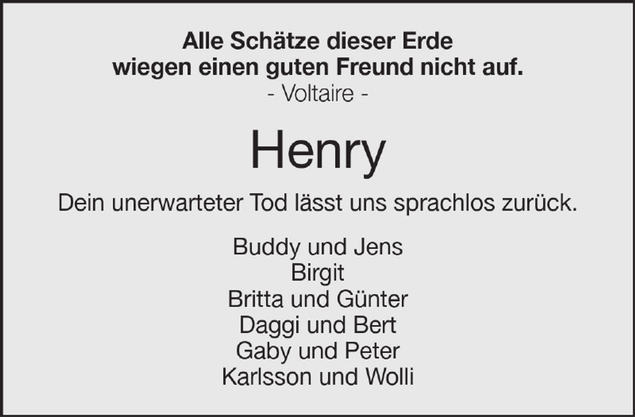 <p>Alle Schätze dieser Erde<br />wiegen einen guten Freund nicht auf.<br />- Voltaire -</p><p>Henry<br />Dein unerwarteter Tod lässt uns sprachlos zurück.<br />Buddy und Jens<br />Birgit<br />Britta und Günter<br />Daggi und Bert<br />Gaby und Peter<br />Karlsson und Wolli</p>