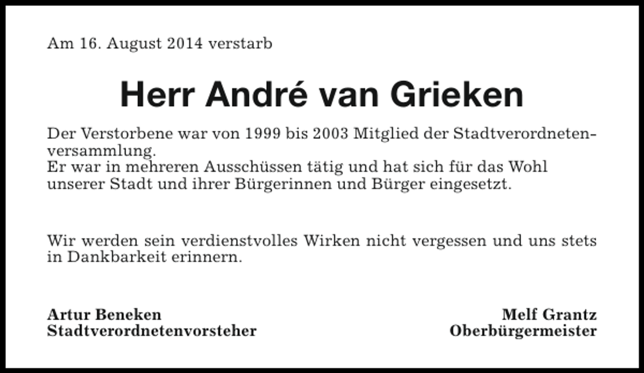 <p>Am 16. August 2014 verstarb</p><p>Herr André van Grieken<br />Der Verstorbene war von 1999 bis 2003 Mitglied der Stadtverordnetenversammlung.<br />Er war in mehreren Ausschüssen tätig und hat sich für das Wohl<br />unserer Stadt und ihrer Bürgerinnen und Bürger eingesetzt.<br />Wir werden sein verdienstvolles Wirken nicht vergessen und uns stets<br />in Dankbarkeit erinnern.<br />Artur Beneken<br />Stadtverordnetenvorsteher</p><p>Melf Grantz<br />Oberbürgermeister</p>