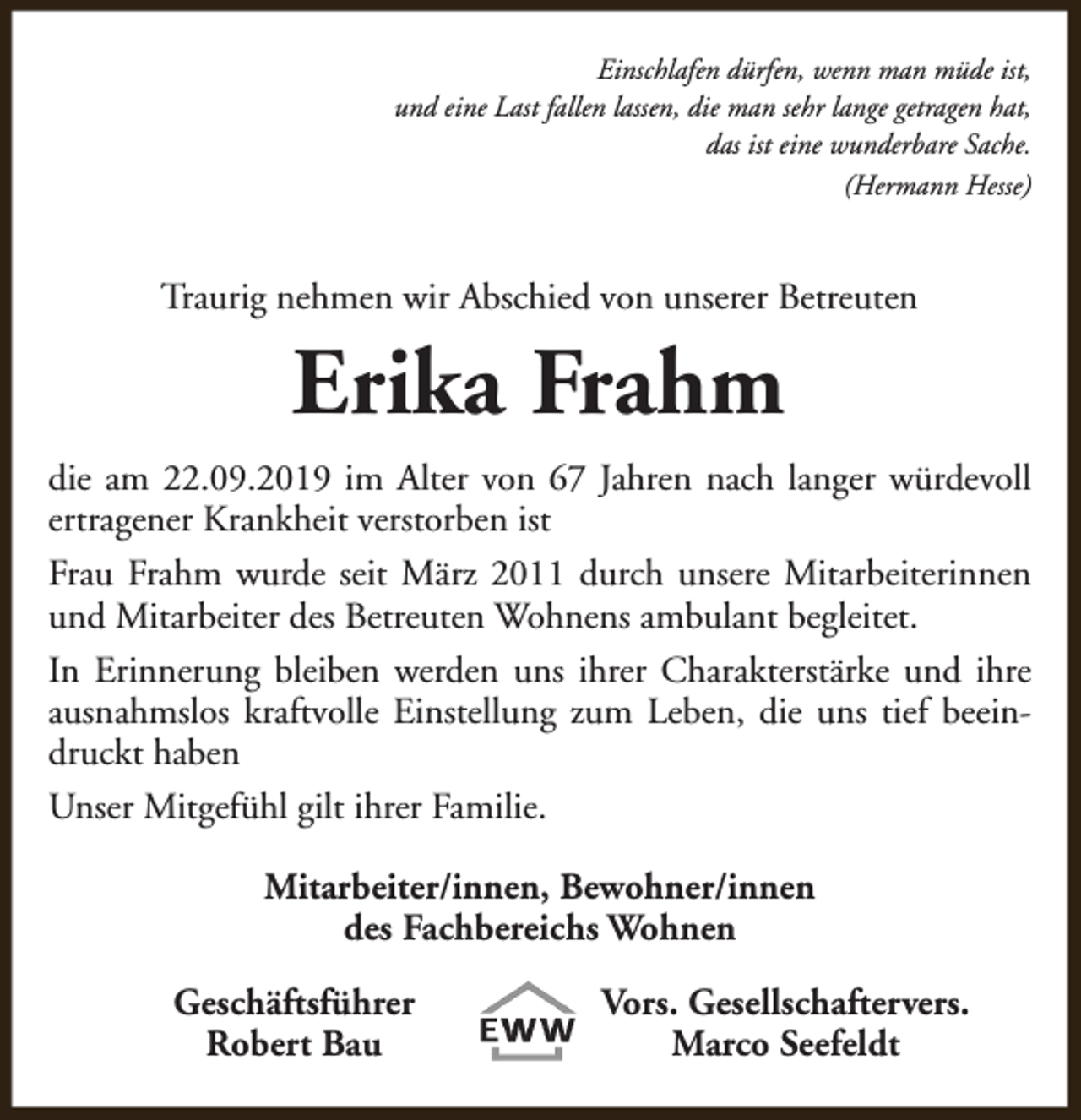 <p>Einschlafen dürfen, wenn man müde ist,<br />und eine Last fallen lassen, die man sehr lange getragen hat,<br />das ist eine wunderbare Sache.<br />(Hermann Hesse)</p><p>Traurig nehmen wir Abschied von unserer Betreuten</p><p>Erika Frahm<br />die am 22.09.2019 im Alter von 67 Jahren nach langer würdevoll<br />ertragener Krankheit verstorben ist<br />Frau Frahm wurde seit März 2011 durch unsere Mitarbeiterinnen<br />und Mitarbeiter des Betreuten Wohnens ambulant begleitet.<br />In Erinnerung bleiben werden uns ihrer Charakterstärke und ihre<br />ausnahmslos kraftvolle Einstellung zum Leben, die uns tief beeindruckt haben<br />Unser Mitgefühl gilt ihrer Familie.<br />Mitarbeiter/innen, Bewohner/innen<br />des Fachbereichs Wohnen<br />Geschäftsführer<br />Robert Bau</p><p>Vors. Gesellschaftervers.<br />Marco Seefeldt</p>