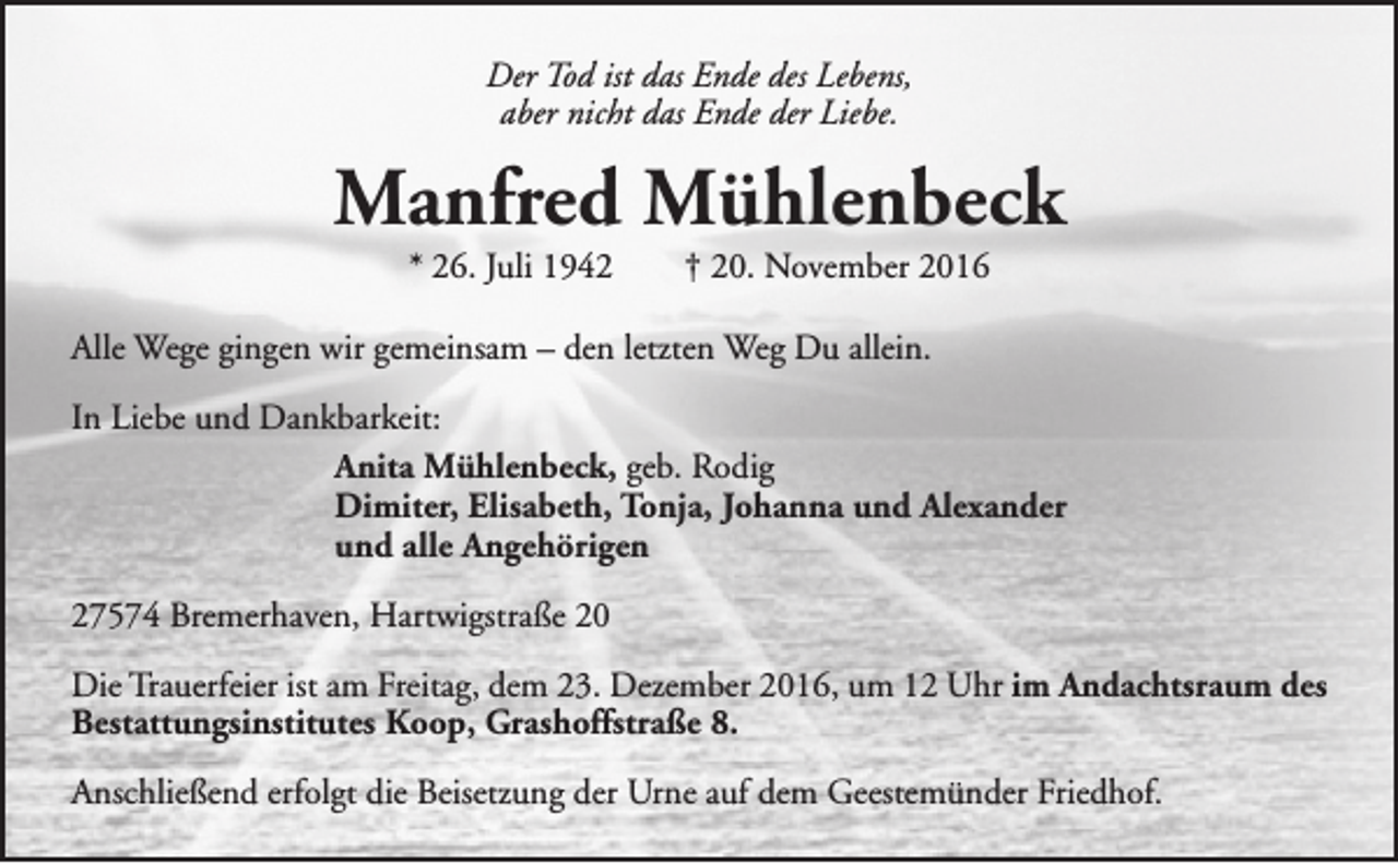 <p>Der Tod ist das Ende des Lebens,<br />aber nicht das Ende der Liebe.</p><p>Manfred Mühlenbeck<br />* 26. Juli 1942</p><p>† 20. November 2016</p><p>Alle Wege gingen wir gemeinsam – den letzten Weg Du allein.<br />In Liebe und Dankbarkeit:<br />Anita Mühlenbeck, geb. Rodig<br />Dimiter, Elisabeth, Tonja, Johanna und Alexander<br />und alle Angehörigen<br />27574 Bremerhaven, Hartwigstraße 20<br />Die Trauerfeier ist am Freitag, dem 23. Dezember 2016, um 12 Uhr im Andachtsraum des<br />Bestattungsinstitutes Koop, Grashoffstraße 8.<br />Anschließend erfolgt die Beisetzung der Urne auf dem Geestemünder Friedhof.</p>