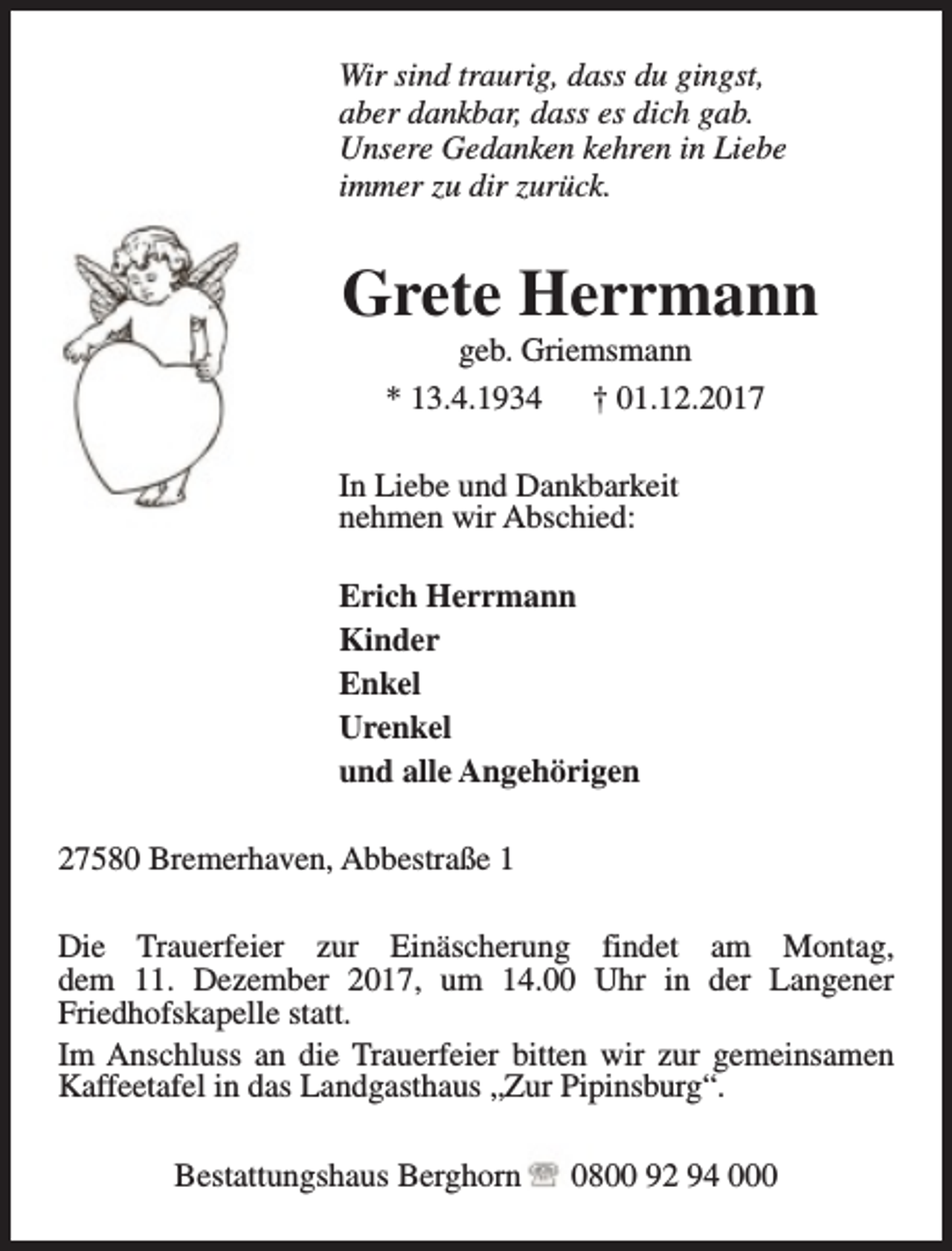 <p>Wir sind traurig, dass du gingst,<br />aber dankbar, dass es dich gab.<br />Unsere Gedanken kehren in Liebe<br />immer zu dir zurück.</p><p>Grete Herrmann<br />geb. Griemsmann<br />* 13.4.1934<br />† 01.12.2017</p><p>In Liebe und Dankbarkeit<br />nehmen wir Abschied:<br />Erich Herrmann<br />Kinder<br />Enkel<br />Urenkel<br />und alle Angehörigen<br />27580 Bremerhaven, Abbestraße 1<br />Die Trauerfeier zur Einäscherung findet am Montag,<br />dem 11. Dezember 2017, um 14.00 Uhr in der Langener<br />Friedhofskapelle statt.<br />Im Anschluss an die Trauerfeier bitten wir zur gemeinsamen<br />Kaffeetafel in das Landgasthaus „Zur Pipinsburg“.<br />Bestattungshaus Berghorn</p><p>0800 92 94 000</p>