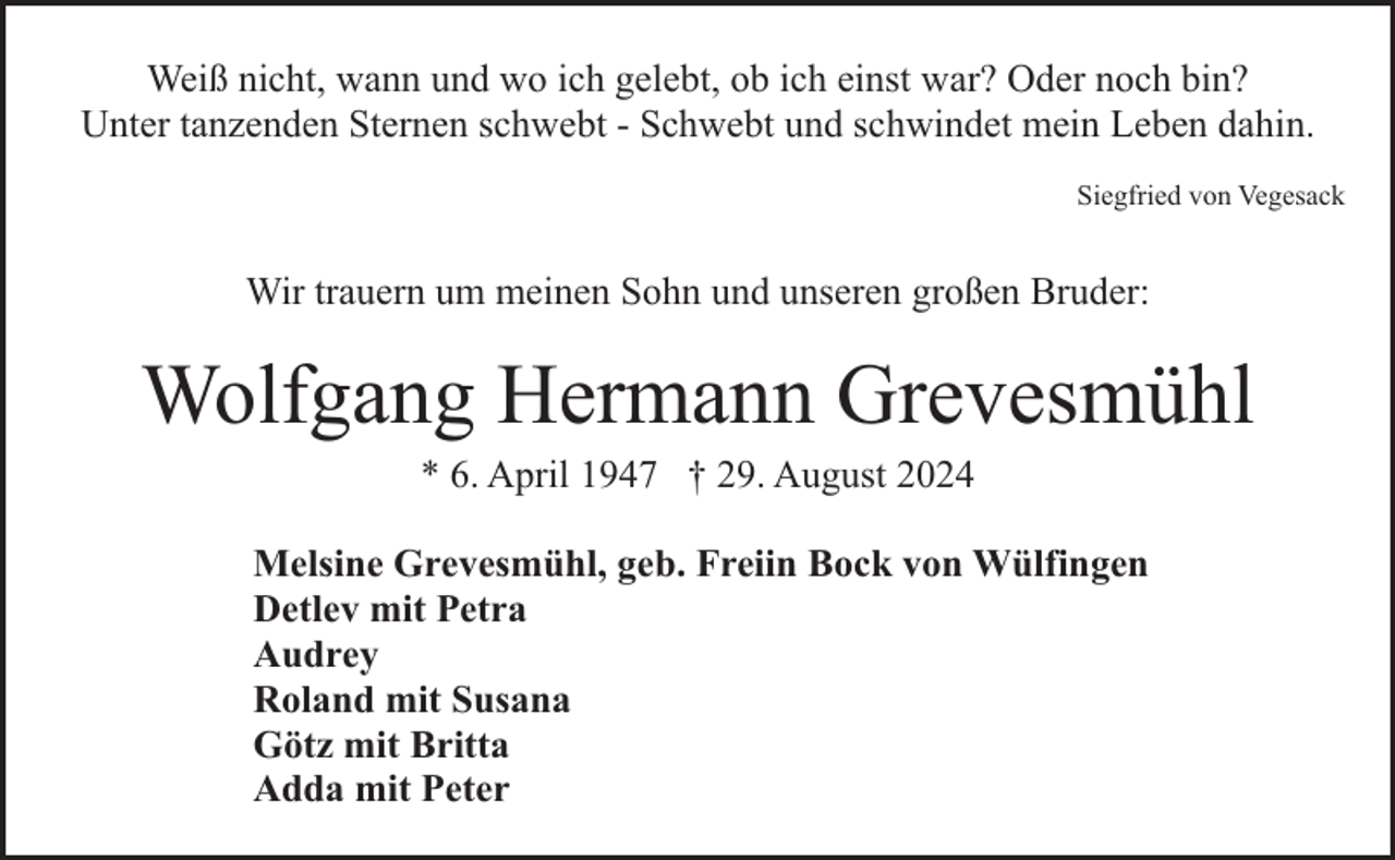 <p>Weiß nicht, wann und wo ich gelebt, ob ich einst war? Oder noch bin?<br />Unter tanzenden Sternen schwebt - Schwebt und schwindet mein Leben dahin.<br />Siegfried von Vegesack</p><p>Wir trauern um meinen Sohn und unseren großen Bruder:</p><p>Wolfgang Hermann Grevesmühl<br />* 6. April 1947 † 29. August 2024</p><p>Melsine Grevesmühl, geb. Freiin Bock von Wülfingen<br />Detlev mit Petra<br />Audrey<br />Roland mit Susana<br />Götz mit Britta<br />Adda mit Peter</p>