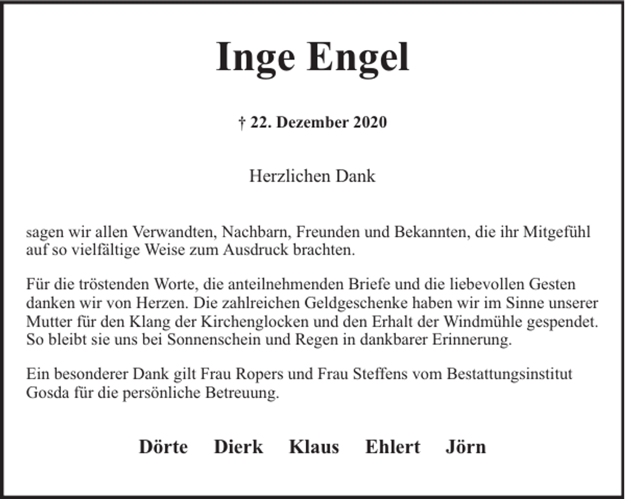 <p>Inge Engel<br />† 22. Dezember 2020</p><p>Herzlichen Dank<br />sagen wir allen Verwandten, Nachbarn, Freunden und Bekannten, die ihr Mitgefühl<br />auf so vielfältige Weise zum Ausdruck brachten.</p><p>Für die tröstenden Worte, die anteilnehmenden Briefe und die liebevollen Gesten<br />danken wir von Herzen. Die zahlreichen Geldgeschenke haben wir im Sinne unserer<br />Mutter für den Klang der Kirchenglocken und den Erhalt der Windmühle gespendet.<br />So bleibt sie uns bei Sonnenschein und Regen in dankbarer Erinnerung.<br />Ein besonderer Dank gilt Frau Ropers und Frau Steffens vom Bestattungsinstitut<br />Gosda für die persönliche Betreuung.</p><p>Dörte</p><p>Dierk</p><p>Klaus</p><p>Ehlert</p><p>Jörn</p>