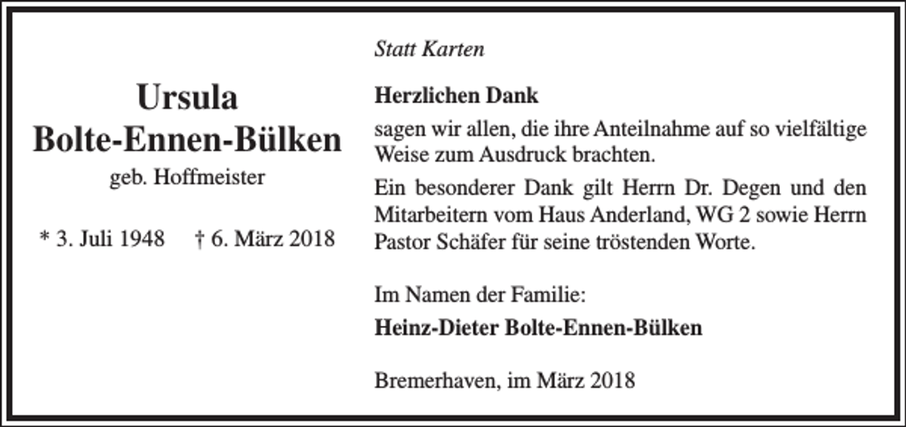 <p>Statt Karten</p><p>Ursula<br />Bolte-Ennen-Bülken<br />geb. Hoffmeister</p><p>* 3. Juli 1948</p><p>† 6. März 2018</p><p>Herzlichen Dank<br />sagen wir allen, die ihre Anteilnahme auf so vielfältige<br />Weise zum Ausdruck brachten.<br />Ein besonderer Dank gilt Herrn Dr. Degen und den<br />Mitarbeitern vom Haus Anderland, WG 2 sowie Herrn<br />Pastor Schäfer für seine tröstenden Worte.<br />Im Namen der Familie:<br />Heinz-Dieter Bolte-Ennen-Bülken<br />Bremerhaven, im März 2018</p>