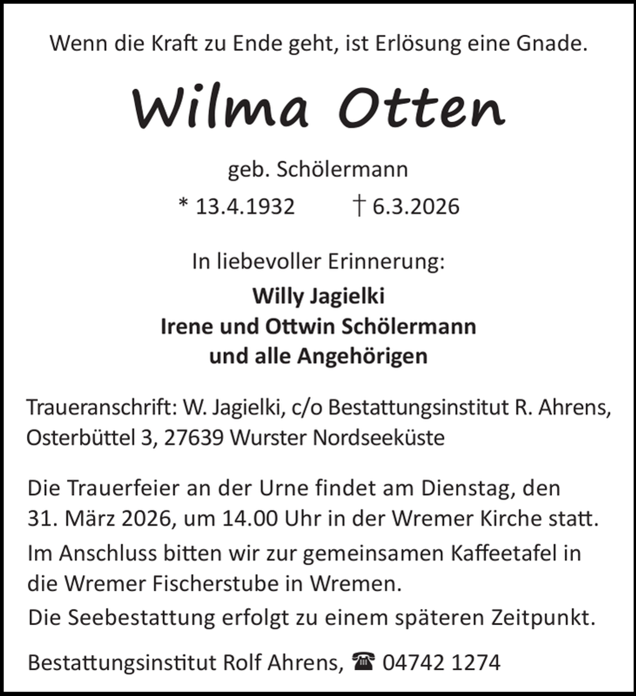<p>Wenn die Kra zu Ende geht, ist Erlösung eine Gnade.</p><p>Wilma Otten<br />geb. Schölermann<br />* 13.4.1932</p><p>† 6.3.2026</p><p>In liebevoller Erinnerung:<br />Willy Jagielki<br />Irene und O win Schölermann<br />und alle Angehörigen<br />Traueranschrift: W. Jagielki, c/o Bestattungsinstitut R. Ahrens,<br />Osterbüttel 3, 27639 Wurster Nordseeküste<br />Die Trauerfeier an der Urne findet am Dienstag, den<br />31. März 2026, um 14.00 Uhr in der Wremer Kirche sta .<br />Im Anschluss bi en wir zur gemeinsamen Kaﬀeetafel in<br />die Wremer Fischerstube in Wremen.<br />Die Seebestattung erfolgt zu einem späteren Zeitpunkt.<br />Besta ungsins tut Rolf Ahrens,  04742 1274</p>