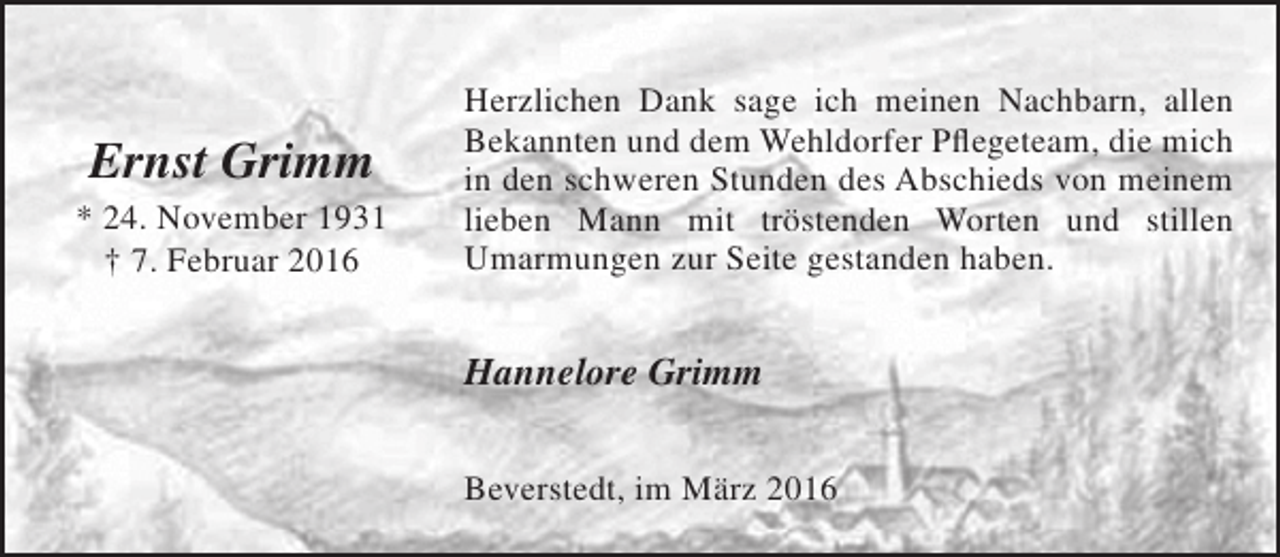 <p>Ernst Grimm</p><p>* 24. November 1931<br />† 7. Februar 2016</p><p>Herzlichen Dank sage ich meinen Nachbarn, allen<br />Bekannten und dem Wehldorfer Pflegeteam, die mich<br />in den schweren Stunden des Abschieds von meinem<br />lieben Mann mit tröstenden Worten und stillen<br />Umarmungen zur Seite gestanden haben.</p><p>Hannelore Grimm<br />Beverstedt, im März 2016</p>
