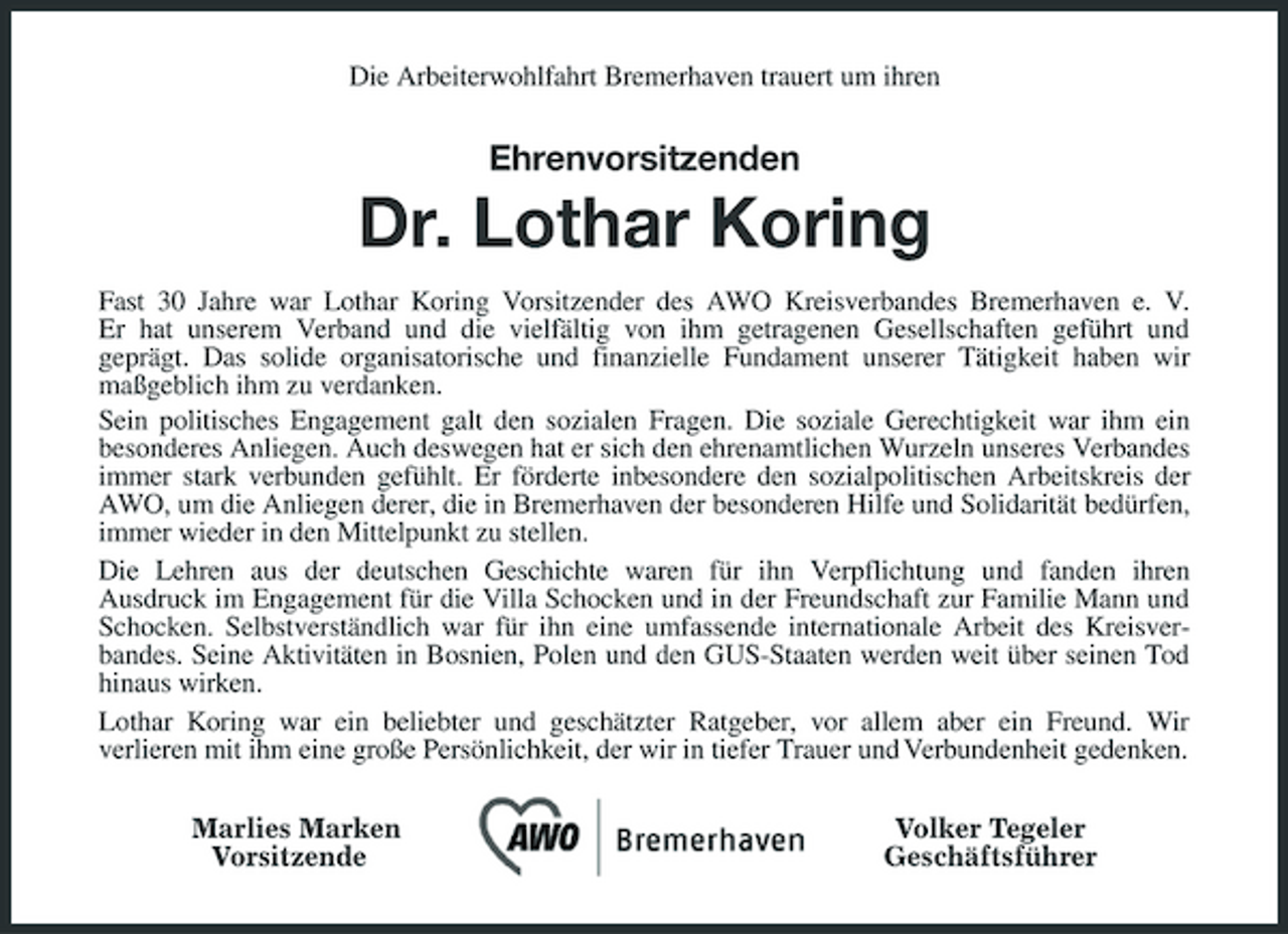 <p>Die Arbeiterwohlfahrt Bremerhaven trauert um ihren</p><p>Ehrenvorsitzenden</p><p>Dr. Lothar Koring<br />Fast 30 Jahre war Lothar Koring Vorsitzender des AWO Kreisverbandes Bremerhaven e. V. Er hat unserem Verband und die vielfältig von ihm getragenen Gesellschaften geführt und geprägt. Das solide organisatorische und finanzielle Fundament unserer Tätigkeit haben wir maßgeblich ihm zu verdanken. Sein politisches Engagement galt den sozialen Fragen. Die soziale Gerechtigkeit war ihm ein besonderes Anliegen. Auch deswegen hat er sich den ehrenamtlichen Wurzeln unseres Verbandes immer stark verbunden gefühlt. Er förderte inbesondere den sozialpolitischen Arbeitskreis der AWO, um die Anliegen derer, die in Bremerhaven der besonderen Hilfe und Solidarität bedürfen, immer wieder in den Mittelpunkt zu stellen. Die Lehren aus der deutschen Geschichte waren für ihn Verpflichtung und fanden ihren Ausdruck im Engagement für die Villa Schocken und in der Freundschaft zur Familie Mann und Schocken. Selbstverständlich war für ihn eine umfassende internationale Arbeit des Kreisverbandes. Seine Aktivitäten in Bosnien, Polen und den GUS-Staaten werden weit über seinen Tod hinaus wirken. Lothar Koring war ein beliebter und geschätzter Ratgeber, vor allem aber ein Freund. Wir verlieren mit ihm eine große Persönlichkeit, der wir in tiefer Trauer und Verbundenheit gedenken. Marlies Marken Vorsitzende Volker Tegeler Geschäftsführer</p>