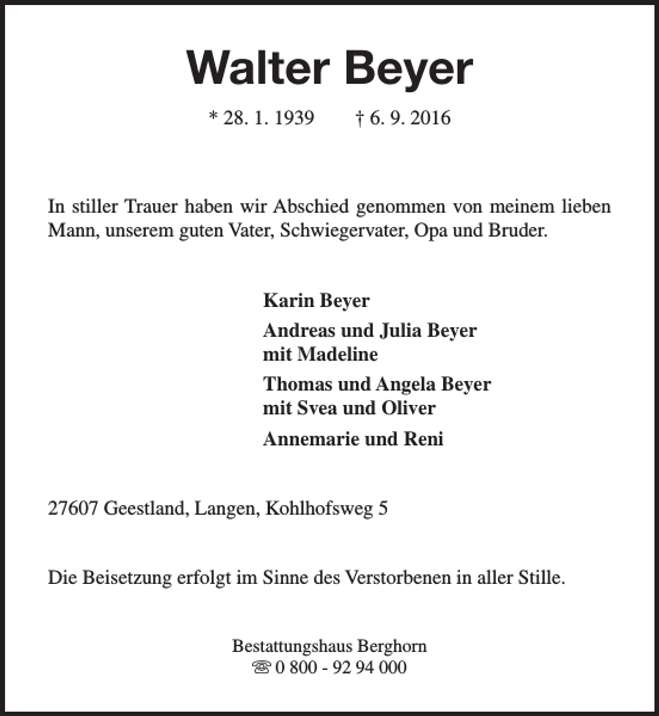 <p>Walter Beyer<br />* 28. 1. 1939</p><p>† 6. 9. 2016</p><p>In stiller Trauer haben wir Abschied genommen von meinem lieben<br />Mann, unserem guten Vater, Schwiegervater, Opa und Bruder.<br />Karin Beyer<br />Andreas und Julia Beyer<br />mit Madeline<br />Thomas und Angela Beyer<br />mit Svea und Oliver<br />Annemarie und Reni<br />27607 Geestland, Langen, Kohlhofsweg 5<br />Die Beisetzung erfolgt im Sinne des Verstorbenen in aller Stille.<br />Bestattungshaus Berghorn<br />s 0 800 - 92 94 000</p>