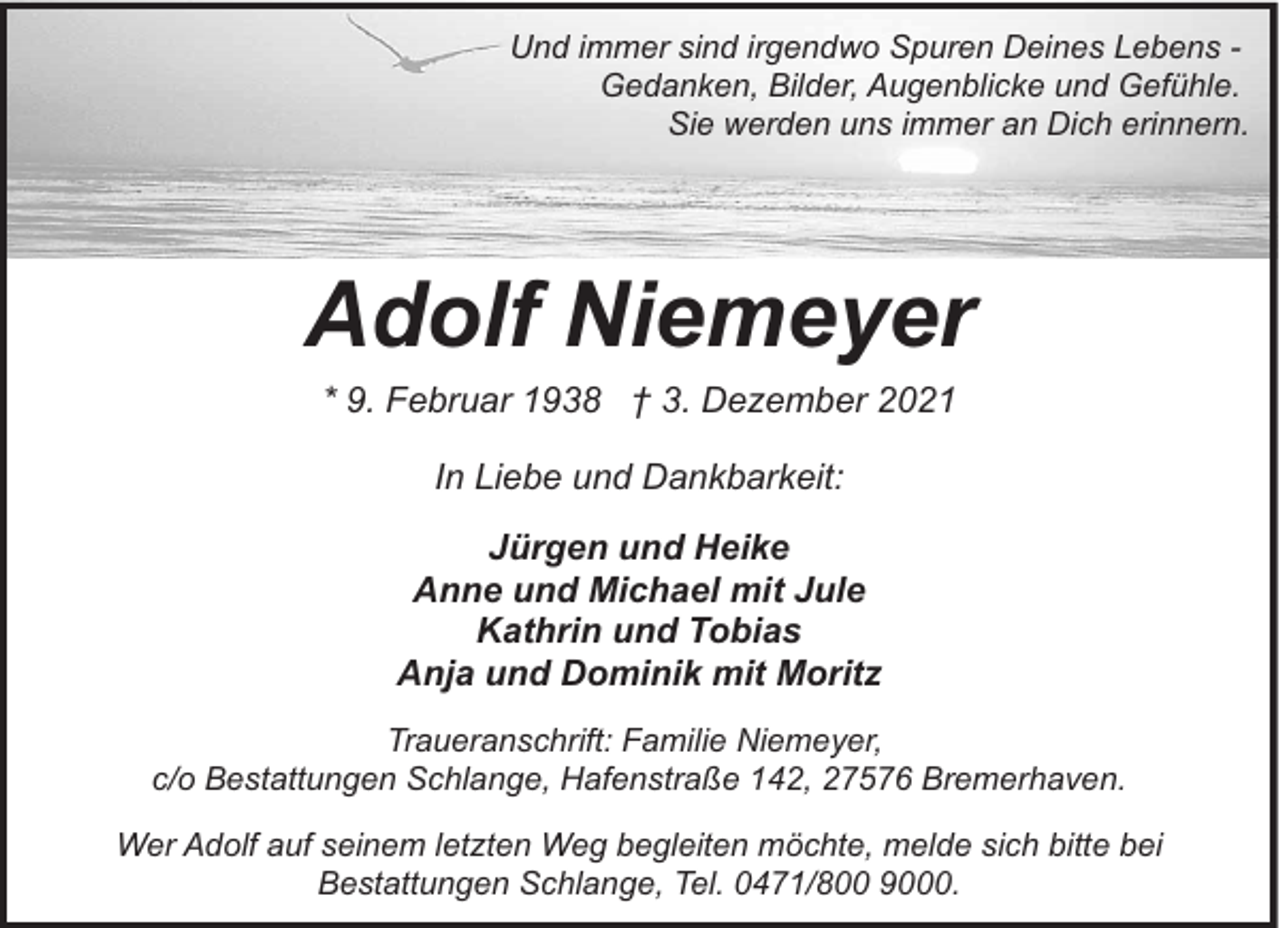 <p>Und immer sind irgendwo Spuren Deines Lebens Gedanken, Bilder, Augenblicke und Gefühle.<br />Sie werden uns immer an Dich erinnern.</p><p>Adolf Niemeyer<br />* 9. Februar 1938 † 3. Dezember 2021<br />In Liebe und Dankbarkeit:<br />Jürgen und Heike<br />Anne und Michael mit Jule<br />Kathrin und Tobias<br />Anja und Dominik mit Moritz<br />Traueranschrift: Familie Niemeyer,<br />c/o Bestattungen Schlange, Hafenstraße 142, 27576 Bremerhaven.<br />Wer Adolf auf seinem letzten Weg begleiten möchte, melde sich bitte bei<br />Bestattungen Schlange, Tel. 0471/800 9000.</p>