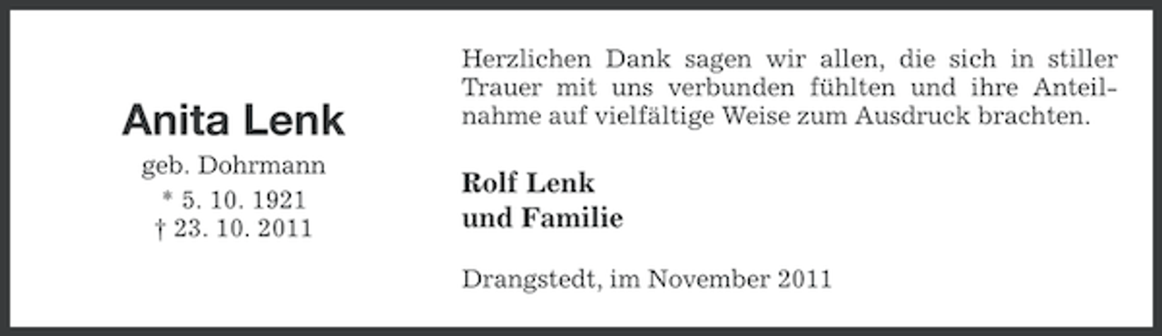 <p>Anita Lenk<br />geb. Dohrmann<br />* 5. 10. 1921<br />† 23. 10. 2011</p><p>Herzlichen Dank sagen wir allen, die sich in stiller<br />Trauer mit uns verbunden fühlten und ihre Anteilnahme auf vielfältige Weise zum Ausdruck brachten.</p><p>Rolf Lenk<br />und Familie<br />Drangstedt, im November 2011</p>