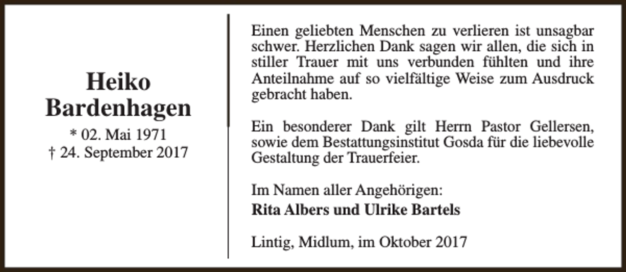 <p>Heiko<br />Bardenhagen<br />* 02. Mai 1971<br />† 24. September 2017</p><p>Einen geliebten Menschen zu verlieren ist unsagbar<br />schwer. Herzlichen Dank sagen wir allen, die sich in<br />stiller Trauer mit uns verbunden fühlten und ihre<br />Anteilnahme auf so vielfältige Weise zum Ausdruck<br />gebracht haben.<br />Ein besonderer Dank gilt Herrn Pastor Gellersen,<br />sowie dem Bestattungsinstitut Gosda für die liebevolle<br />Gestaltung der Trauerfeier.<br />Im Namen aller Angehörigen:<br />Rita Albers und Ulrike Bartels<br />Lintig, Midlum, im Oktober 2017</p>