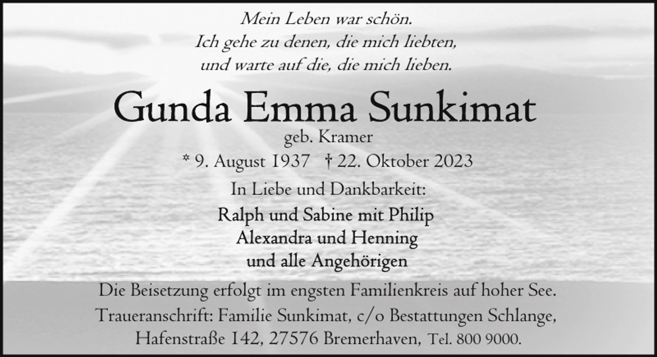 <p>Mein Leben war schön.<br />Ich gehe zu denen, die mich liebten,<br />und warte auf die, die mich lieben.<br />geb. Kramer<br />* 9. August 1937 † 22. Oktober 2023<br />In Liebe und Dankbarkeit:</p><p>Die Beisetzung erfolgt im engsten Familienkreis auf hoher See.<br />Traueranschrift: Familie Sunkimat, c/o Bestattungen Schlange,<br />Hafenstraße 142, 27576 Bremerhaven, Tel. 800 9000.</p>