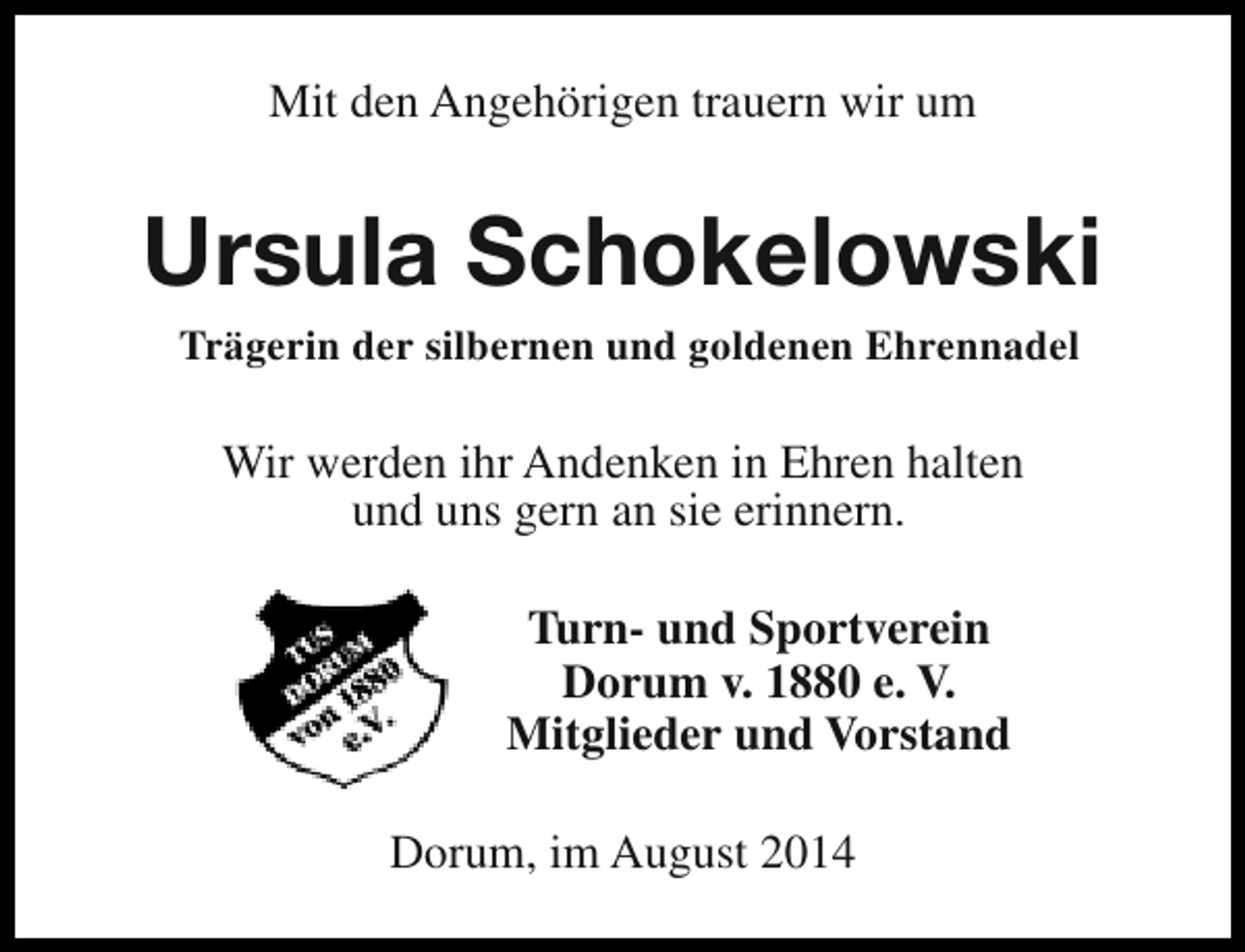 <p>Mit den Angehörigen trauern wir um</p><p>Ursula Schokelowski<br />Trägerin der silbernen und goldenen Ehrennadel</p><p>Wir werden ihr Andenken in Ehren halten<br />und uns gern an sie erinnern.<br />Turn- und Sportverein<br />Dorum v. 1880 e. V.<br />Mitglieder und Vorstand<br />Dorum, im August 2014</p>