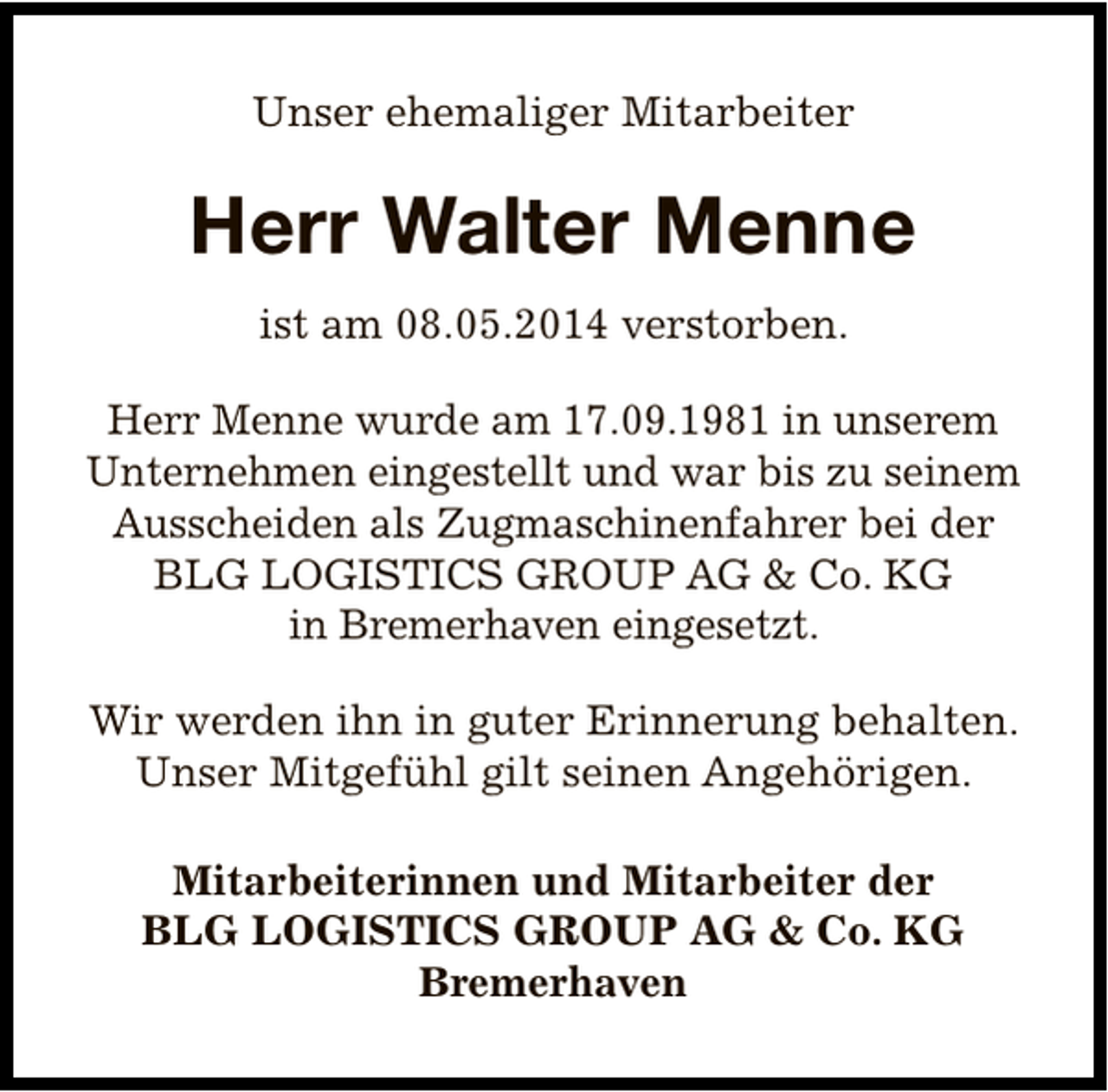 <p>Unser ehemaliger Mitarbeiter</p><p>Herr Walter Menne<br />ist am 08.05.2014 verstorben.<br />Herr Menne wurde am 17.09.1981 in unserem<br />Unternehmen eingestellt und war bis zu seinem<br />Ausscheiden als Zugmaschinenfahrer bei der<br />BLG LOGISTICS GROUP AG &amp; Co. KG<br />in Bremerhaven eingesetzt.<br />Wir werden ihn in guter Erinnerung behalten.<br />Unser Mitgefühl gilt seinen Angehörigen.<br />Mitarbeiterinnen und Mitarbeiter der<br />BLG LOGISTICS GROUP AG &amp; Co. KG<br />Bremerhaven</p>