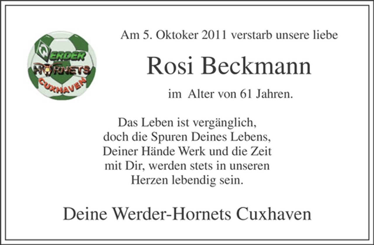 <p>Am 5. Oktoker 2011 verstarb unsere liebe</p><p>Rosi Beckmann<br />im Alter von 61 Jahren.<br />Das Leben ist vergänglich,<br />doch die Spuren Deines Lebens,<br />Deiner Hände Werk und die Zeit<br />mit Dir, werden stets in unseren<br />Herzen lebendig sein.</p><p>Deine Werder-Hornets Cuxhaven</p>