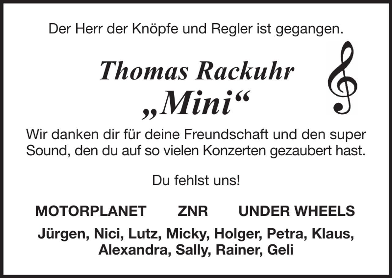 <p>Der Herr der Knöpfe und Regler ist gegangen.</p><p>Thomas Rackuhr</p><p>„Mini“</p><p>Wir danken dir für deine Freundschaft und den super<br />Sound, den du auf so vielen Konzerten gezaubert hast.<br />Du fehlst uns!<br />MOTORPLANET</p><p>ZNR</p><p>UNDER WHEELS</p><p>Jürgen, Nici, Lutz, Micky, Holger, Petra, Klaus,<br />Alexandra, Sally, Rainer, Geli</p>
