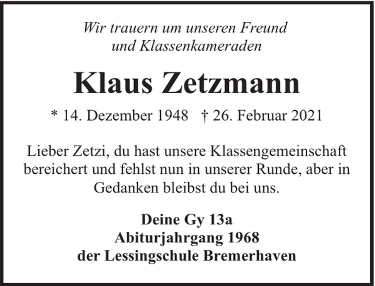 <p>Wir trauern um unseren Freund<br />und Klassenkameraden</p><p>Klaus Zetzmann<br />* 14. Dezember 1948 † 26. Februar 2021<br />Lieber Zetzi, du hast unsere Klassengemeinschaft<br />bereichert und fehlst nun in unserer Runde, aber in<br />Gedanken bleibst du bei uns.<br />Deine Gy 13a<br />Abiturjahrgang 1968<br />der Lessingschule Bremerhaven</p>