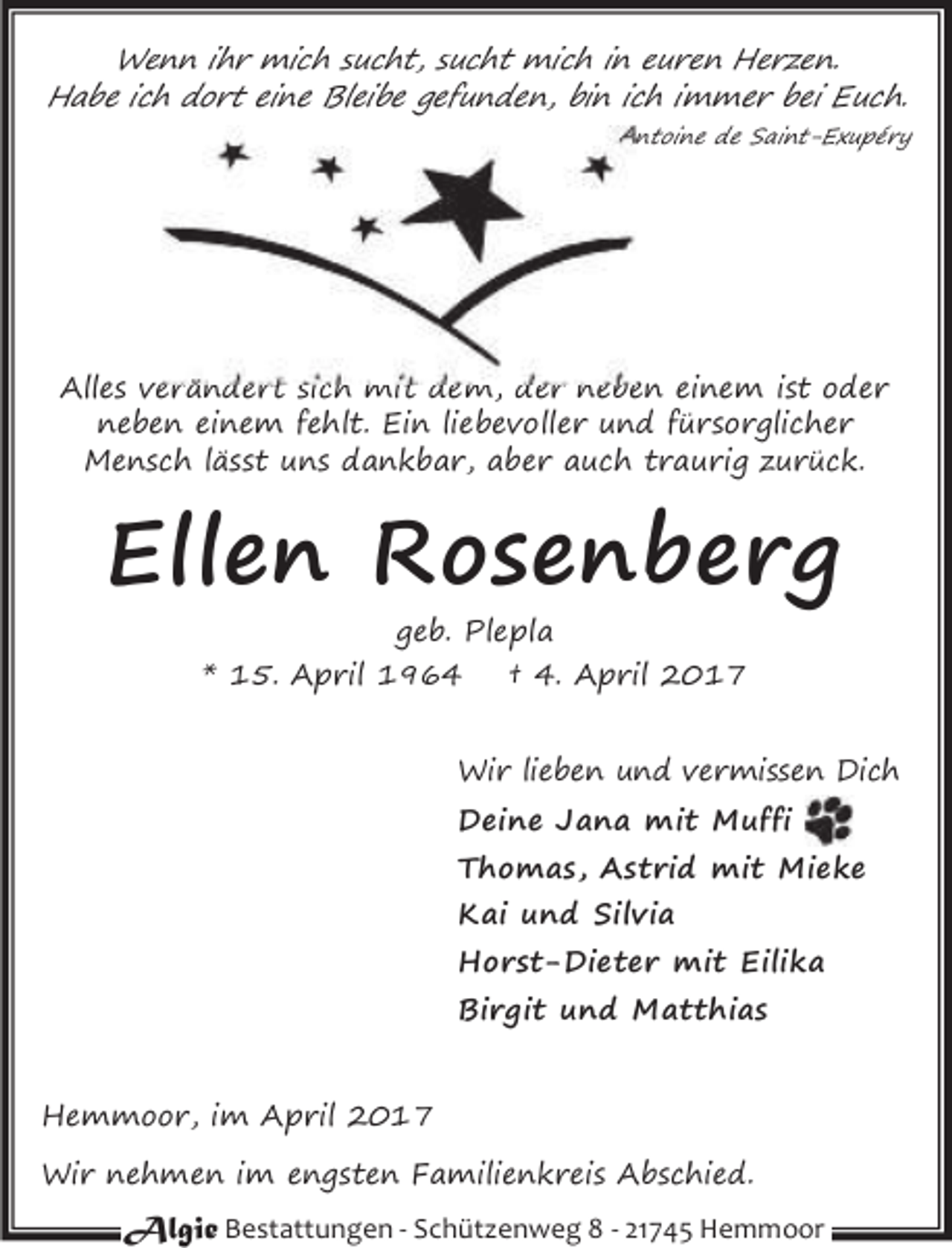 <p>Wenn ihr mich sucht, sucht mich in euren Herzen.<br />Habe ich dort eine Bleibe gefunden, bin ich immer bei Euch.<br />ntoine de Saint-Exupéry</p><p>Alles verändert sich mit dem, der neben einem ist oder<br />neben einem fehlt. Ein liebevoller und fürsorglicher<br />Mensch lässt uns dankbar, aber auch traurig zurück.</p><p>Ellen Rosenberg<br />geb. Plepla<br />* 15. April 1964<br />† 4. April 2017</p><p>Wir lieben und vermissen Dich<br />Deine Jana mit Muffi<br />Thomas, Astrid mit Mieke<br />Kai und Silvia<br />Horst-Dieter mit Eilika<br />Birgit und Matthias<br />Hemmoor, im April 2017<br />Wir nehmen im engsten Familienkreis Abschied.</p><p>Algie Bestattungen - Schützenweg 8 - 21745 Hemmoor</p>