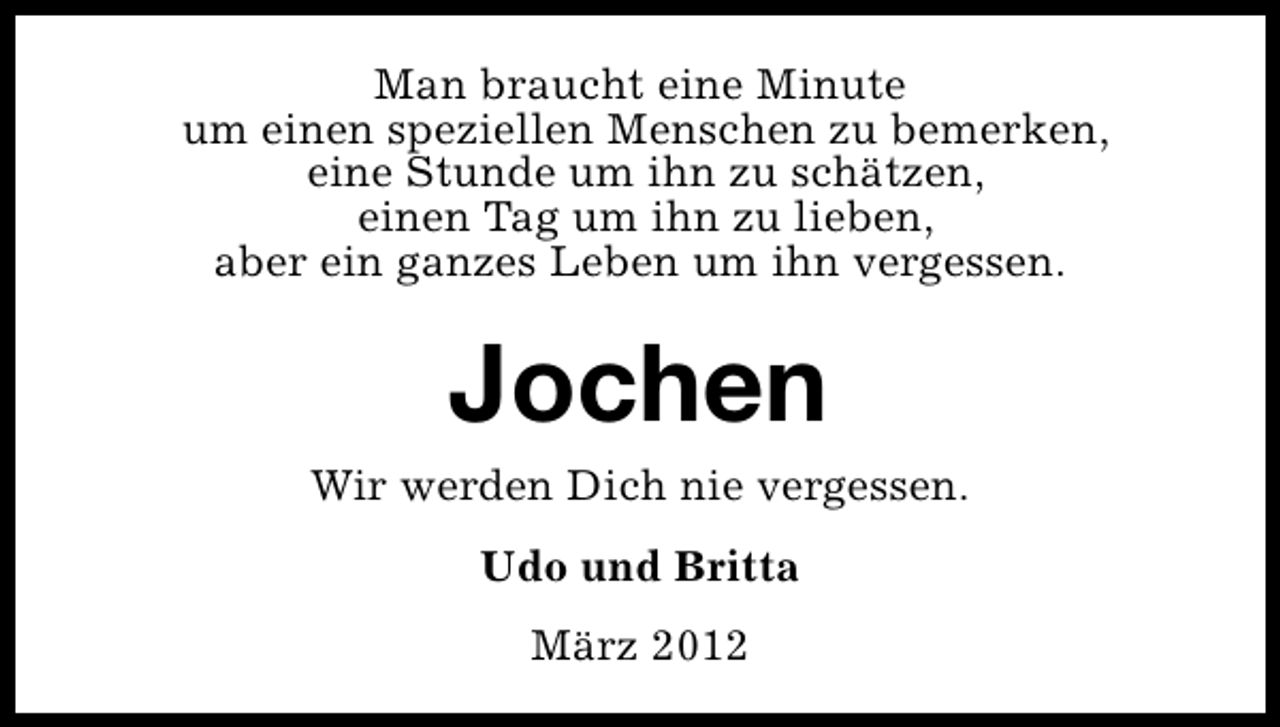<p>Man braucht eine Minute<br />um einen speziellen Menschen zu bemerken,<br />eine Stunde um ihn zu schätzen,<br />einen Tag um ihn zu lieben,<br />aber ein ganzes Leben um ihn vergessen.</p>
<p>Jochen</p>
<p>Wir werden Dich nie vergessen.<br />Udo und Britta<br />März 2012</p>