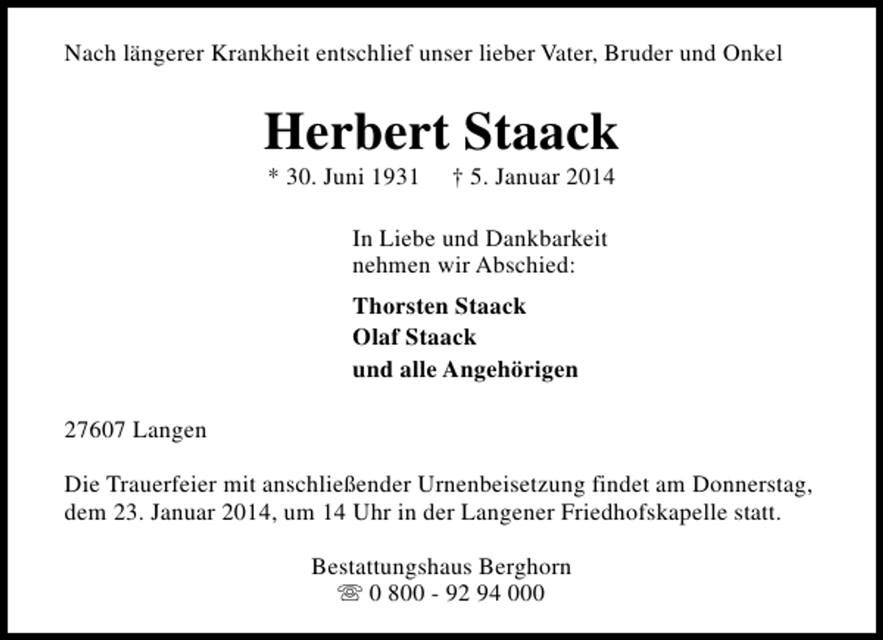 <p>Nach längerer Krankheit entschlief unser lieber Vater, Bruder und Onkel</p><p>Herbert Staack<br />* 30. Juni 1931</p><p>† 5. Januar 2014</p><p>In Liebe und Dankbarkeit<br />nehmen wir Abschied:<br />Thorsten Staack<br />Olaf Staack<br />und alle Angehörigen<br />27607 Langen<br />Die Trauerfeier mit anschließender Urnenbeisetzung findet am Donnerstag,<br />dem 23. Januar 2014, um 14 Uhr in der Langener Friedhofskapelle statt.<br />Bestattungshaus Berghorn<br />s 0 800 - 92 94 000</p>