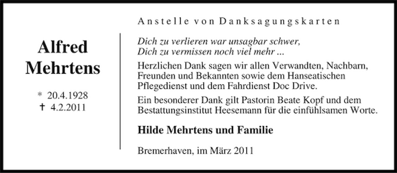 <p>Anstelle von Danksagungskarten</p><p>Alfred Mehrtens<br />* 20.4.1928 4.2.2011</p><p>Dich zu verlieren war unsagbar schwer, Dich zu vermissen noch viel mehr ... Herzlichen Dank sagen wir allen Verwandten, Nachbarn, Freunden und Bekannten sowie dem Hanseatischen Pflegedienst und dem Fahrdienst Doc Drive. Ein besonderer Dank gilt Pastorin Beate Kopf und dem Bestattungsinstitut Heesemann für die einfühlsamen Worte.</p><p>Hilde Mehrtens und Familie<br />Bremerhaven, im März 2011</p>