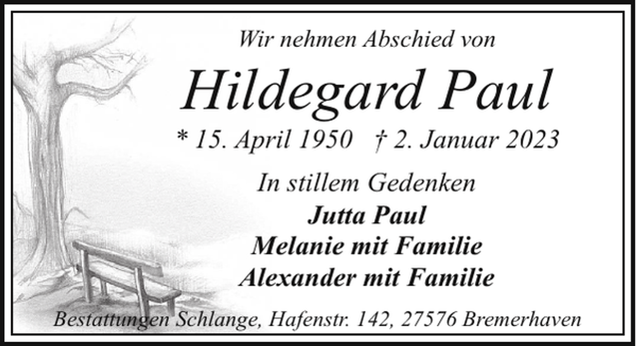 <p>Wir nehmen Abschied von</p><p>Hildegard Paul</p><p>* 15. April 1950 † 2. Januar 2023<br />In stillem Gedenken<br />Jutta Paul<br />Melanie mit Familie<br />Alexander mit Familie<br />Bestattungen Schlange, Hafenstr. 142, 27576 Bremerhaven</p>