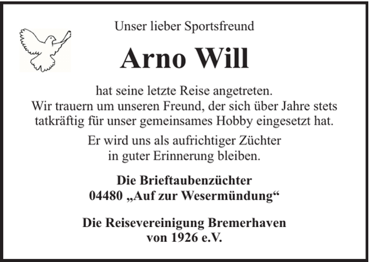 <p>Unser lieber Sportsfreund</p><p>Arno Will<br />hat seine letzte Reise angetreten.<br />Wir trauern um unseren Freund, der sich über Jahre stets<br />tatkräftig für unser gemeinsames Hobby eingesetzt hat.<br />Er wird uns als aufrichtiger Züchter<br />in guter Erinnerung bleiben.<br />Die Brieftaubenzüchter<br />04480 „Auf zur Wesermündung“<br />Die Reisevereinigung Bremerhaven<br />von 1926 e.V.</p>