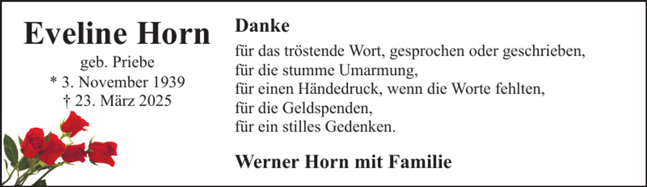 <p>Eveline Horn<br />geb. Priebe<br />* 3. November 1939<br />† 23. März 2025</p><p>Danke<br />für das tröstende Wort, gesprochen oder geschrieben,<br />für die stumme Umarmung,<br />für einen Händedruck, wenn die Worte fehlten,<br />für die Geldspenden,<br />für ein stilles Gedenken.</p><p>Werner Horn mit Familie</p>