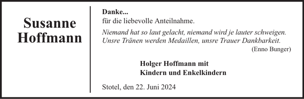<p>Susanne<br />Hoffmann</p><p>Danke...<br />für die liebevolle Anteilnahme.<br />Niemand hat so laut gelacht, niemand wird je lauter schweigen.<br />Unsre Tränen werden Medaillen, unsre Trauer Dankbarkeit.</p><p>(Enno Bunger)</p><p>Holger Hoffmann mit<br />Kindern und Enkelkindern<br />Stotel, den 22. Juni 2024</p>