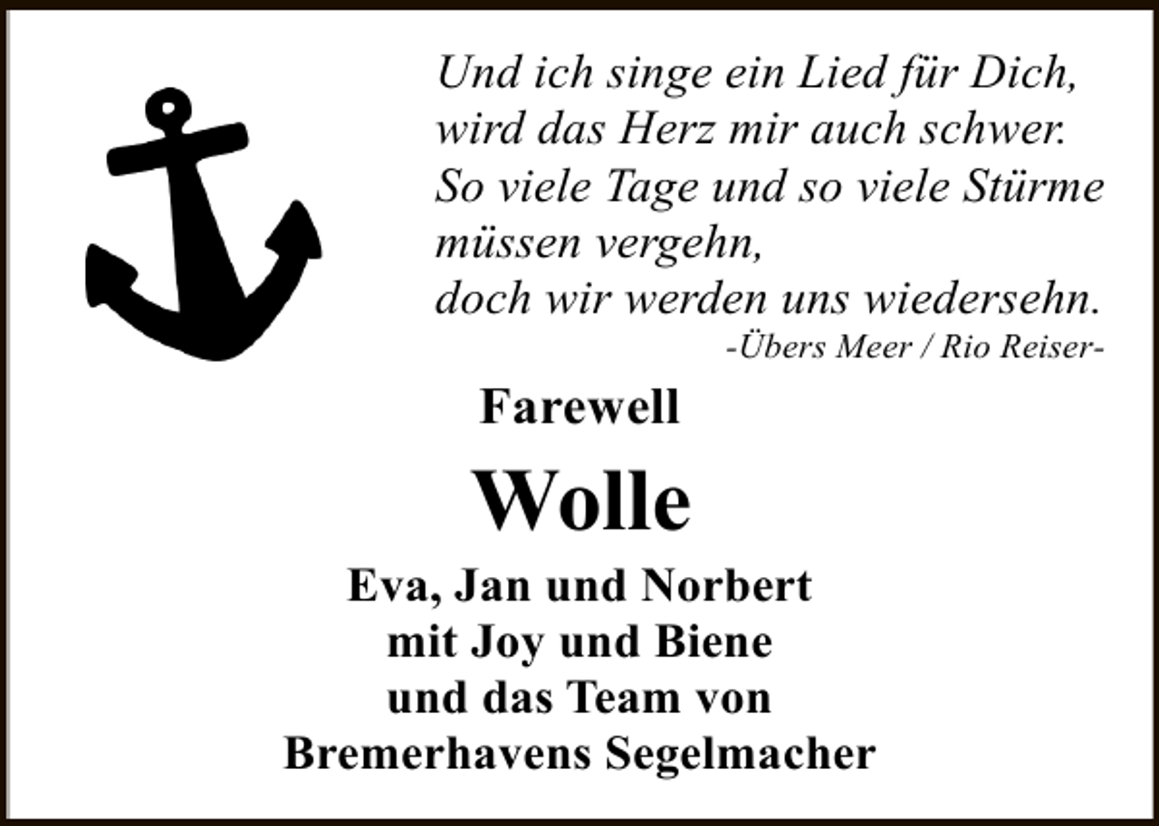 <p>Und ich singe ein Lied für Dich,<br />wird das Herz mir auch schwer.<br />So viele Tage und so viele Stürme<br />müssen vergehn,<br />doch wir werden uns wiedersehn.</p><p>-Übers Meer / Rio Reiser-</p><p>Farewell</p><p>Wolle</p><p>Eva, Jan und Norbert<br />mit Joy und Biene<br />und das Team von<br />Bremerhavens Segelmacher</p>