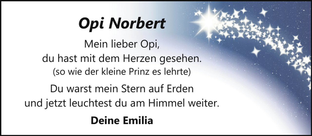 <p>Opi Norbert<br />Mein lieber Opi,<br />du hast mit dem Herzen gesehen.<br />(so wie der kleine Prinz es lehrte)</p><p>Du warst mein Stern auf Erden<br />und jetzt leuchtest du am Himmel weiter.<br />Deine Emilia</p>