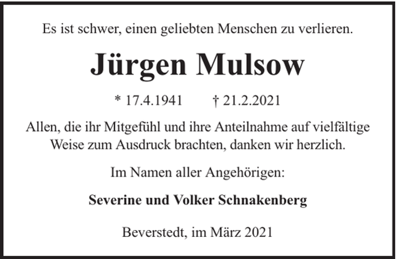 <p>Es ist schwer, einen geliebten Menschen zu verlieren.</p><p>Jürgen Mulsow<br />* 17.4.1941</p><p>† 21.2.2021</p><p>Allen, die ihr Mitgefühl und ihre Anteilnahme auf vielfältige<br />Weise zum Ausdruck brachten, danken wir herzlich.<br />Im Namen aller Angehörigen:<br />Severine und Volker Schnakenberg<br />Beverstedt, im März 2021</p>