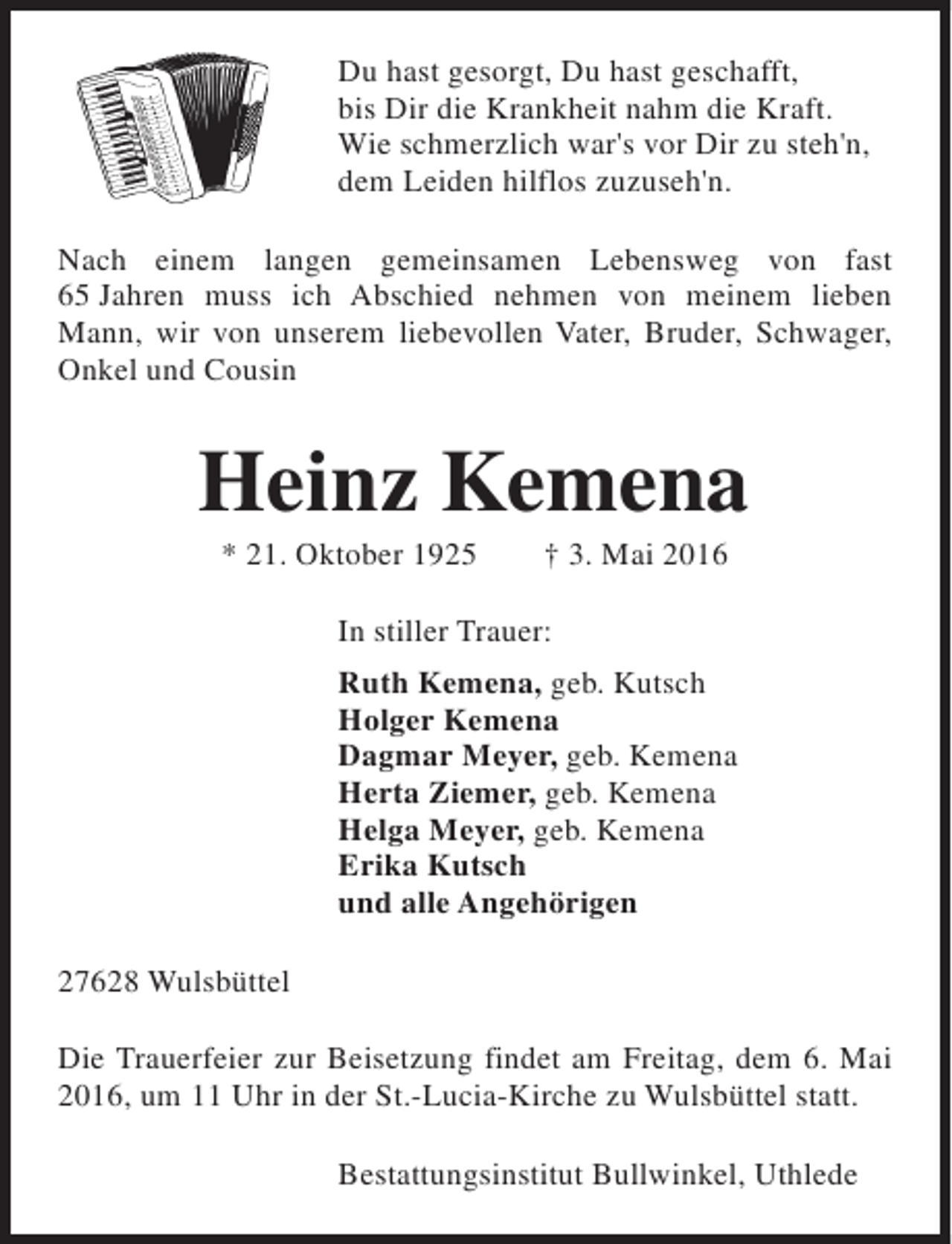 <p>Du hast gesorgt, Du hast geschafft,<br />bis Dir die Krankheit nahm die Kraft.<br />Wie schmerzlich war's vor Dir zu steh'n,<br />dem Leiden hilflos zuzuseh'n.<br />Nach einem langen gemeinsamen Lebensweg von fast<br />65 Jahren muss ich Abschied nehmen von meinem lieben<br />Mann, wir von unserem liebevollen Vater, Bruder, Schwager,<br />Onkel und Cousin</p><p>Heinz Kemena<br />* 21. Oktober 1925</p><p>† 3. Mai 2016</p><p>In stiller Trauer:<br />Ruth Kemena, geb. Kutsch<br />Holger Kemena<br />Dagmar Meyer, geb. Kemena<br />Herta Ziemer, geb. Kemena<br />Helga Meyer, geb. Kemena<br />Erika Kutsch<br />und alle Angehörigen<br />27628 Wulsbüttel<br />Die Trauerfeier zur Beisetzung findet am Freitag, dem 6. Mai<br />2016, um 11 Uhr in der St.-Lucia-Kirche zu Wulsbüttel statt.<br />Bestattungsinstitut Bullwinkel, Uthlede</p>