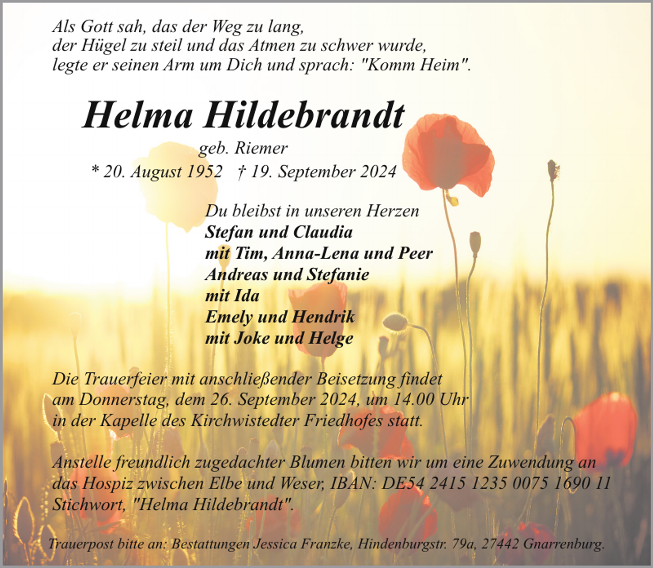 <p>Als Gott sah, das der Weg zu lang,<br />der Hügel zu steil und das Atmen zu schwer wurde,<br />legte er seinen Arm um Dich und sprach: "Komm Heim".</p><p>Helma Hildebrandt<br />geb. Riemer<br />* 20. August 1952 † 19. September 2024</p><p>Du bleibst in unseren Herzen<br />Stefan und Claudia<br />mit Tim, Anna-Lena und Peer<br />Andreas und Stefanie<br />mit Ida<br />Emely und Hendrik<br />mit Joke und Helge<br />Die Trauerfeier mit anschließender Beisetzung findet<br />am Donnerstag, dem 26. September 2024, um 14.00 Uhr<br />in der Kapelle des Kirchwistedter Friedhofes statt.<br />Anstelle freundlich zugedachter Blumen bitten wir um eine Zuwendung an<br />das Hospiz zwischen Elbe und Weser, IBAN: DE54 2415 1235 0075 1690 11<br />Stichwort, "Helma Hildebrandt".<br />Trauerpost bitte an: Bestattungen Jessica Franzke, Hindenburgstr. 79a, 27442 Gnarrenburg.</p>
