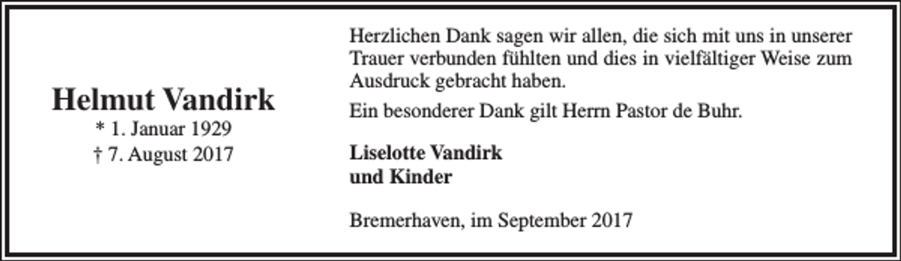 <p>Helmut Vandirk<br />* 1. Januar 1929<br />† 7. August 2017</p><p>Herzlichen Dank sagen wir allen, die sich mit uns in unserer<br />Trauer verbunden fühlten und dies in vielfältiger Weise zum<br />Ausdruck gebracht haben.<br />Ein besonderer Dank gilt Herrn Pastor de Buhr.<br />Liselotte Vandirk<br />und Kinder<br />Bremerhaven, im September 2017</p>