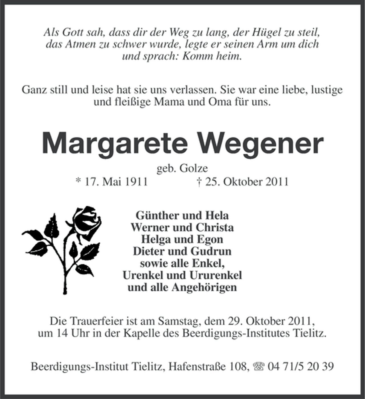 <p>Als Gott sah, dass dir der Weg zu lang, der Hügel zu steil,<br />das Atmen zu schwer wurde, legte er seinen Arm um dich<br />und sprach: Komm heim.<br />Ganz still und leise hat sie uns verlassen. Sie war eine liebe, lustige<br />und fleißige Mama und Oma für uns.</p>
<p>Margarete Wegener<br />* 17. Mai 1911</p>
<p>geb. Golze<br />† 25. Oktober 2011</p>
<p>Günther und Hela<br />Werner und Christa<br />Helga und Egon<br />Dieter und Gudrun<br />sowie alle Enkel,<br />Urenkel und Ururenkel<br />und alle Angehörigen<br />Die Trauerfeier ist am Samstag, dem 29. Oktober 2011,<br />um 14 Uhr in der Kapelle des Beerdigungs-Institutes Tielitz.<br />Beerdigungs-Institut Tielitz, Hafenstraße 108, 04 71/5 20 39</p>